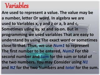 Variables 
Are used to represent a value. The value may be 
a number, letter Or word. In algebra we are 
used to Variables x, y and z or a, b and c, 
Sometimes using xy, xz and so on. But in 
programming we used variables That are easy to 
understand by using The exact word or sometimes 
close to that. Thus, we use Num1 to represent 
The first number to be entered, Num2 For the 
second number and Sum for the sum or total of 
the two numbers. You may Consider using N1 
and N2 for the two Numbers and total for the sum. 
 