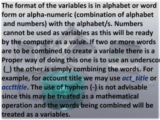 The format of the variables is in alphabet or word 
form or alpha-numeric (combination of alphabet 
and numbers) with the alphabet/s. Numbers 
cannot be used as variables as this will be ready 
by the computer as a value. If two or more words 
are to be combined to create a variable there is a 
Proper way of doing this one is to use an underscore 
(_) the other is simply combining the words. For 
example, for account title we may use act_title or 
accttitle. The use of hyphen (-) is not advisable 
since this may be treated as a mathematical 
operation and the words being combined will be 
treated as a variables. 
