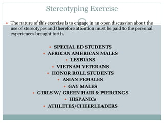 Stereotyping Exercise
 The nature of this exercise is to engage in an open discussion about the
use of stereotypes and therefore attention must be paid to the personal
experiences brought forth.
 SPECIAL ED STUDENTS
 AFRICAN AMERICAN MALES
 LESBIANS
 VIETNAM VETERANS
 HONOR ROLL STUDENTS
 ASIAN FEMALES
 GAY MALES
 GIRLS W/ GREEN HAIR & PIERCINGS
 HISPANICs
 ATHLETES/CHEERLEADERS
 