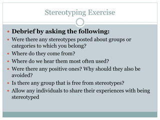 Stereotyping Exercise
 Debrief by asking the following:
 Were there any stereotypes posted about groups or
categories to which you belong?
 Where do they come from?
 Where do we hear them most often used?
 Were there any positive ones? Why should they also be
avoided?
 Is there any group that is free from stereotypes?
 Allow any individuals to share their experiences with being
stereotyped
 