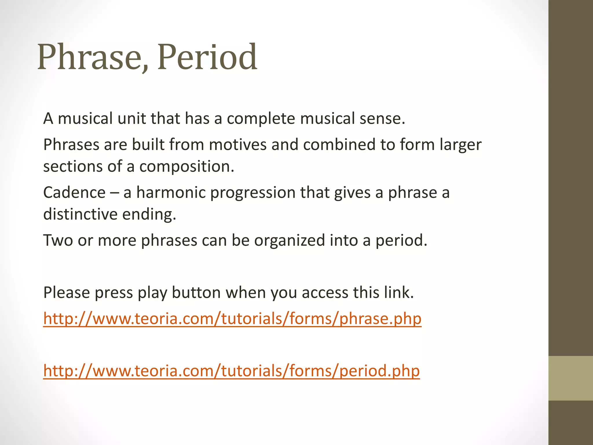Phrase, Period
A musical unit that has a complete musical sense.
Phrases are built from motives and combined to form larger
sections of a composition.
Cadence – a harmonic progression that gives a phrase a
distinctive ending.
Two or more phrases can be organized into a period.
Please press play button when you access this link.
http://www.teoria.com/tutorials/forms/phrase.php
http://www.teoria.com/tutorials/forms/period.php
 