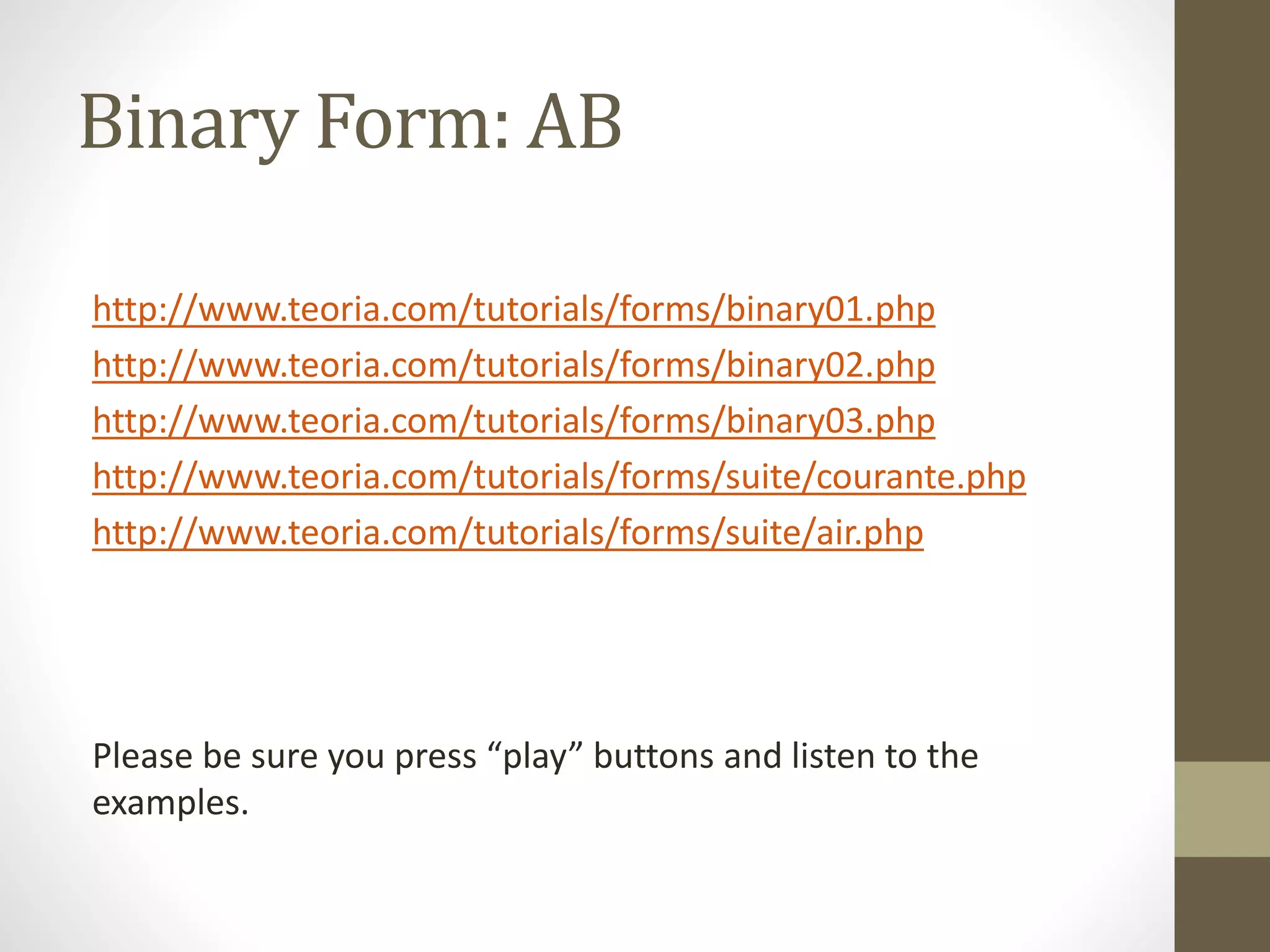 Binary Form: AB
http://www.teoria.com/tutorials/forms/binary01.php
http://www.teoria.com/tutorials/forms/binary02.php
http://www.teoria.com/tutorials/forms/binary03.php
http://www.teoria.com/tutorials/forms/suite/courante.php
http://www.teoria.com/tutorials/forms/suite/air.php
Please be sure you press “play” buttons and listen to the
examples.
 