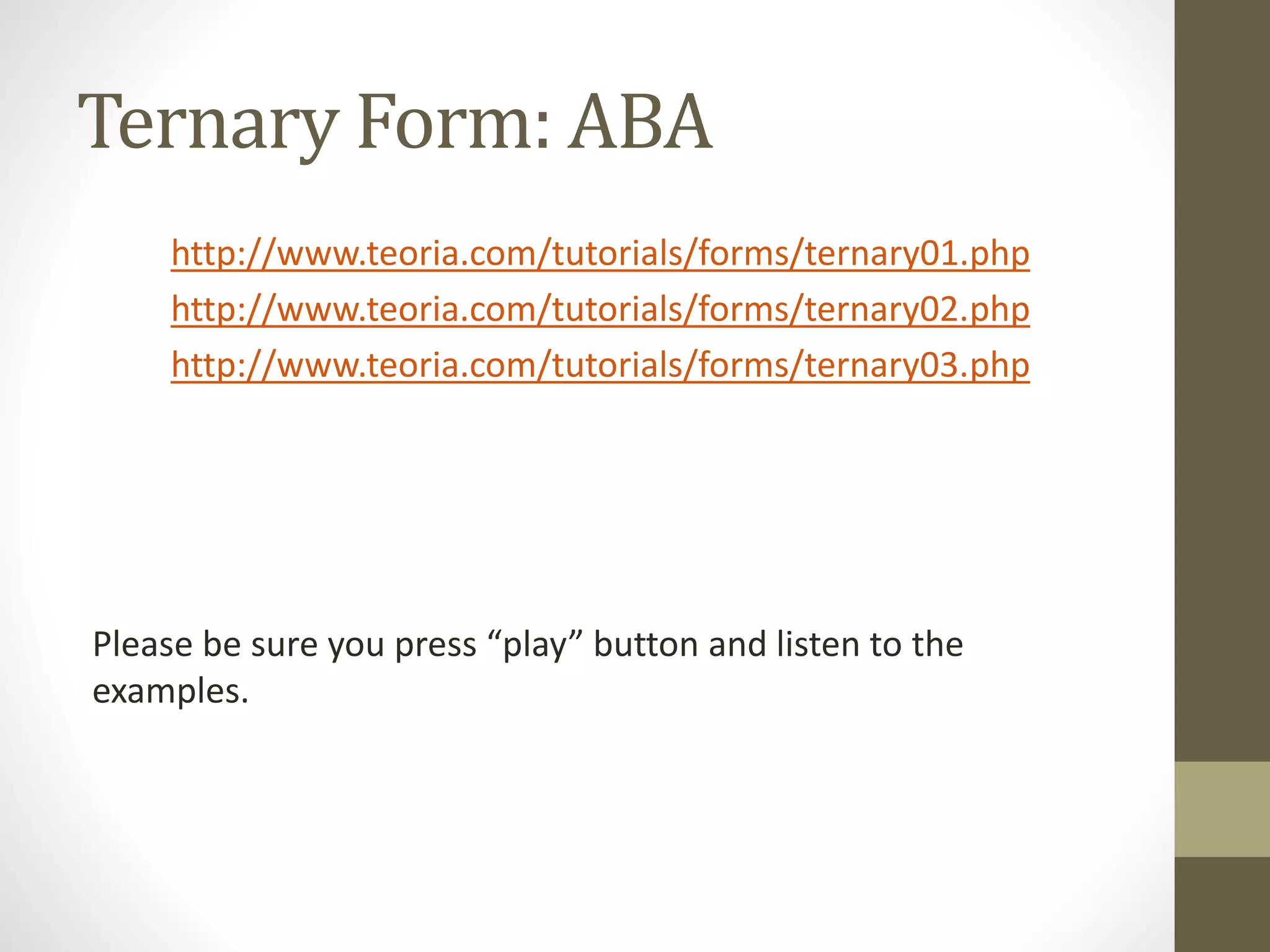 Ternary Form: ABA
http://www.teoria.com/tutorials/forms/ternary01.php
http://www.teoria.com/tutorials/forms/ternary02.php
http://www.teoria.com/tutorials/forms/ternary03.php
Please be sure you press “play” button and listen to the
examples.
 
