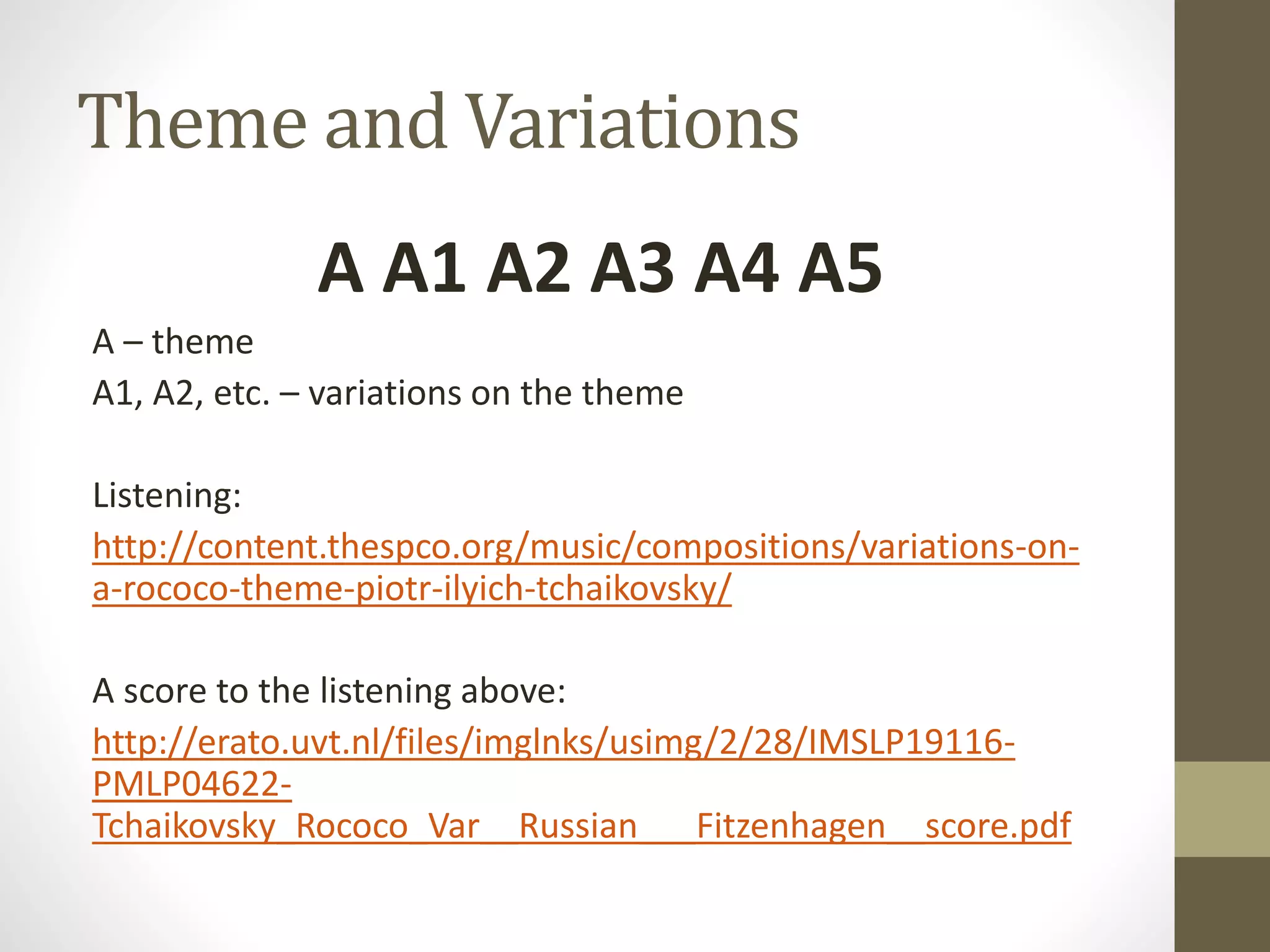 Theme and Variations
A A1 A2 A3 A4 A5
A – theme
A1, A2, etc. – variations on the theme
Listening:
http://content.thespco.org/music/compositions/variations-on-
a-rococo-theme-piotr-ilyich-tchaikovsky/
A score to the listening above:
http://erato.uvt.nl/files/imglnks/usimg/2/28/IMSLP19116-
PMLP04622-
Tchaikovsky_Rococo_Var__Russian___Fitzenhagen__score.pdf
 