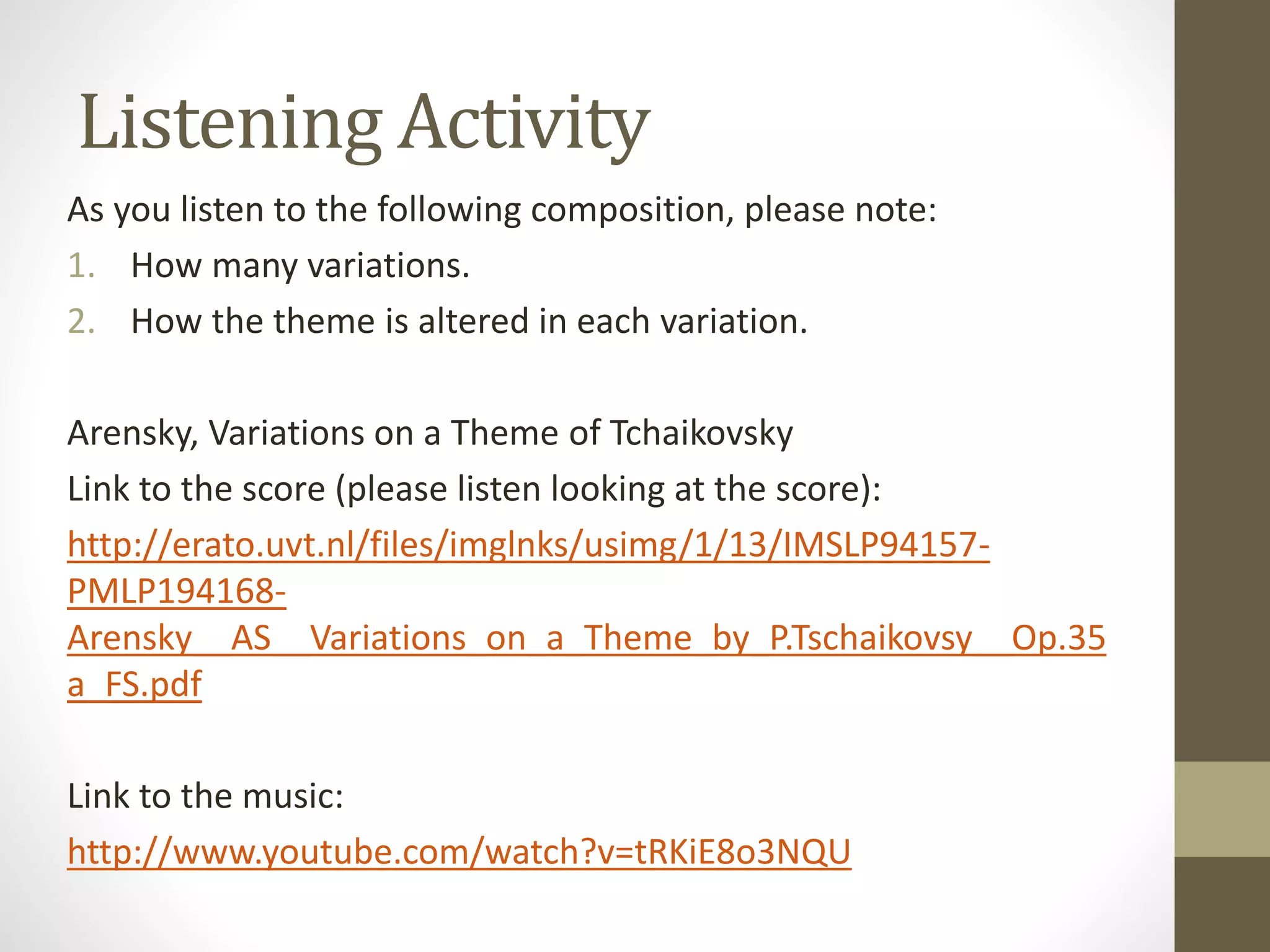 Listening Activity
As you listen to the following composition, please note:
1. How many variations.
2. How the theme is altered in each variation.
Arensky, Variations on a Theme of Tchaikovsky
Link to the score (please listen looking at the score):
http://erato.uvt.nl/files/imglnks/usimg/1/13/IMSLP94157-
PMLP194168-
Arensky__AS__Variations_on_a_Theme_by_P.Tschaikovsy__Op.35
a_FS.pdf
Link to the music:
http://www.youtube.com/watch?v=tRKiE8o3NQU
 