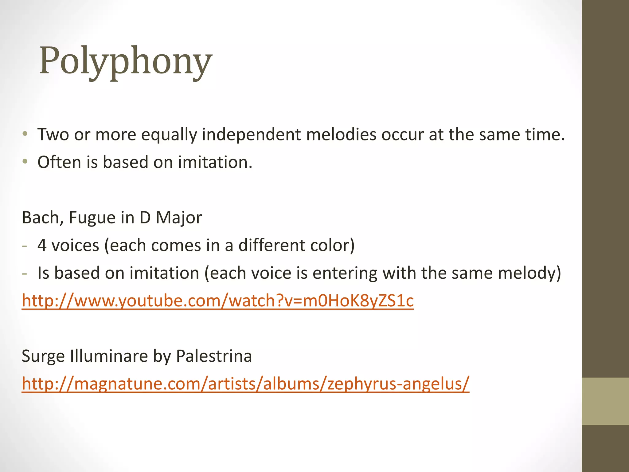 Polyphony
• Two or more equally independent melodies occur at the same time.
• Often is based on imitation.
Bach, Fugue in D Major
- 4 voices (each comes in a different color)
- Is based on imitation (each voice is entering with the same melody)
http://www.youtube.com/watch?v=m0HoK8yZS1c
Surge Illuminare by Palestrina
http://magnatune.com/artists/albums/zephyrus-angelus/
 
