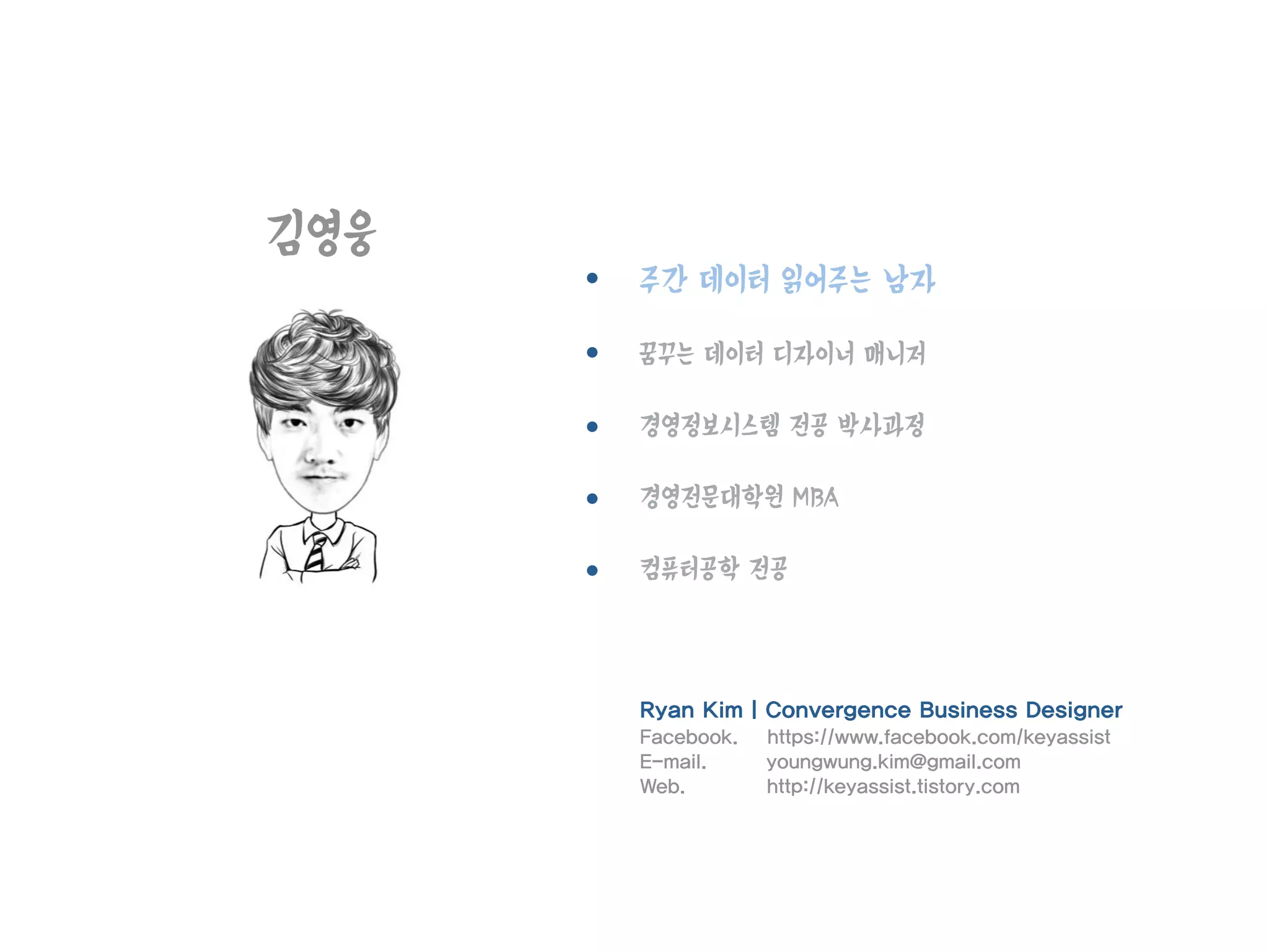 김영웅
주간 데이터 읽어주는 남자
꿈꾸는 데이터 디자이너 매니저
경영정보시스템 전공 박사과정
경영전문대학원 MBA
컴퓨터공학 전공
Ryan Kim | Convergence Business Designer
Facebook. https://www.facebook.com/keyassist
E-mail. youngwung.kim@gmail.com
Web. http://keyassist.tistory.com
 