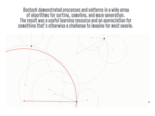 Bostock demonstrated processes and patterns in a wide array
of algorithms for sorting, sampling, and maze generation.
The result was a useful learning resource and an appreciation for
something that's otherwise a challenge to imagine for most people.
 