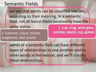 Semantic Fields
we see that words can be classified into sets
according to their meaning. In a semantic
field, not all lexical items necessarily have the
same status.
words of a semantic field can have different
types of relationships to one another and to
other words in the lexicon, and we’ll classify
these relationships.
2. hammer, cloud, tractor,
eyeglasses, leaf, justice
 