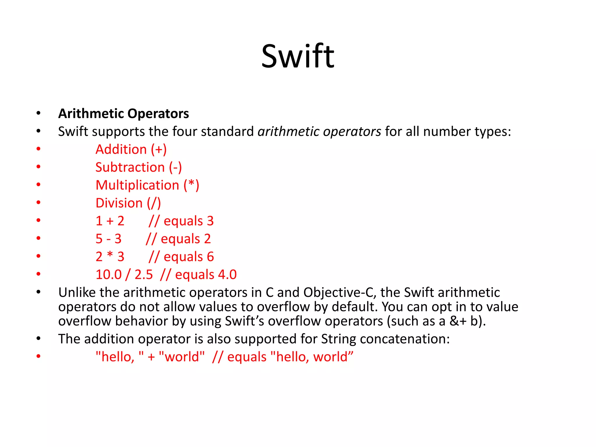Swift
• Arithmetic Operators
• Swift supports the four standard arithmetic operators for all number types:
• Addition (+)
• Subtraction (-)
• Multiplication (*)
• Division (/)
• 1 + 2 // equals 3
• 5 - 3 // equals 2
• 2 * 3 // equals 6
• 10.0 / 2.5 // equals 4.0
• Unlike the arithmetic operators in C and Objective-C, the Swift arithmetic
operators do not allow values to overflow by default. You can opt in to value
overflow behavior by using Swift’s overflow operators (such as a &+ b).
• The addition operator is also supported for String concatenation:
• "hello, " + "world" // equals "hello, world”
 