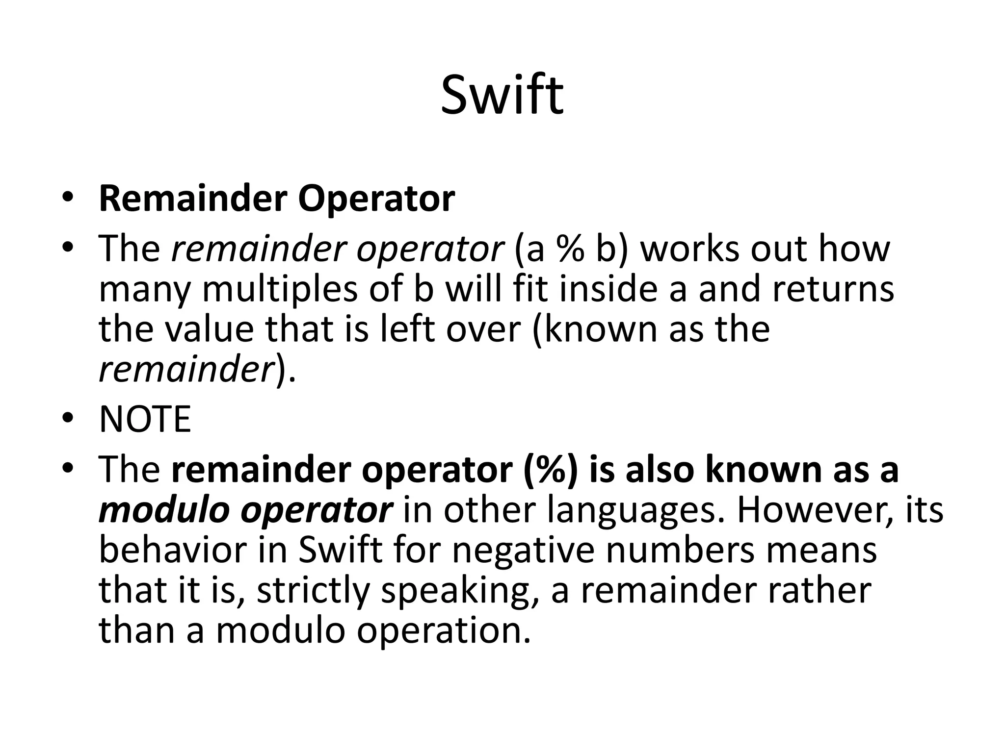 Swift
• Remainder Operator
• The remainder operator (a % b) works out how
many multiples of b will fit inside a and returns
the value that is left over (known as the
remainder).
• NOTE
• The remainder operator (%) is also known as a
modulo operator in other languages. However, its
behavior in Swift for negative numbers means
that it is, strictly speaking, a remainder rather
than a modulo operation.
 