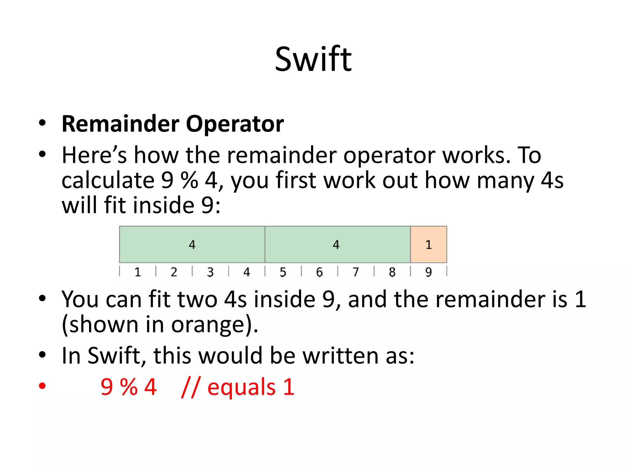 Swift
• Remainder Operator
• Here’s how the remainder operator works. To
calculate 9 % 4, you first work out how many 4s
will fit inside 9:
• You can fit two 4s inside 9, and the remainder is 1
(shown in orange).
• In Swift, this would be written as:
• 9 % 4 // equals 1
 