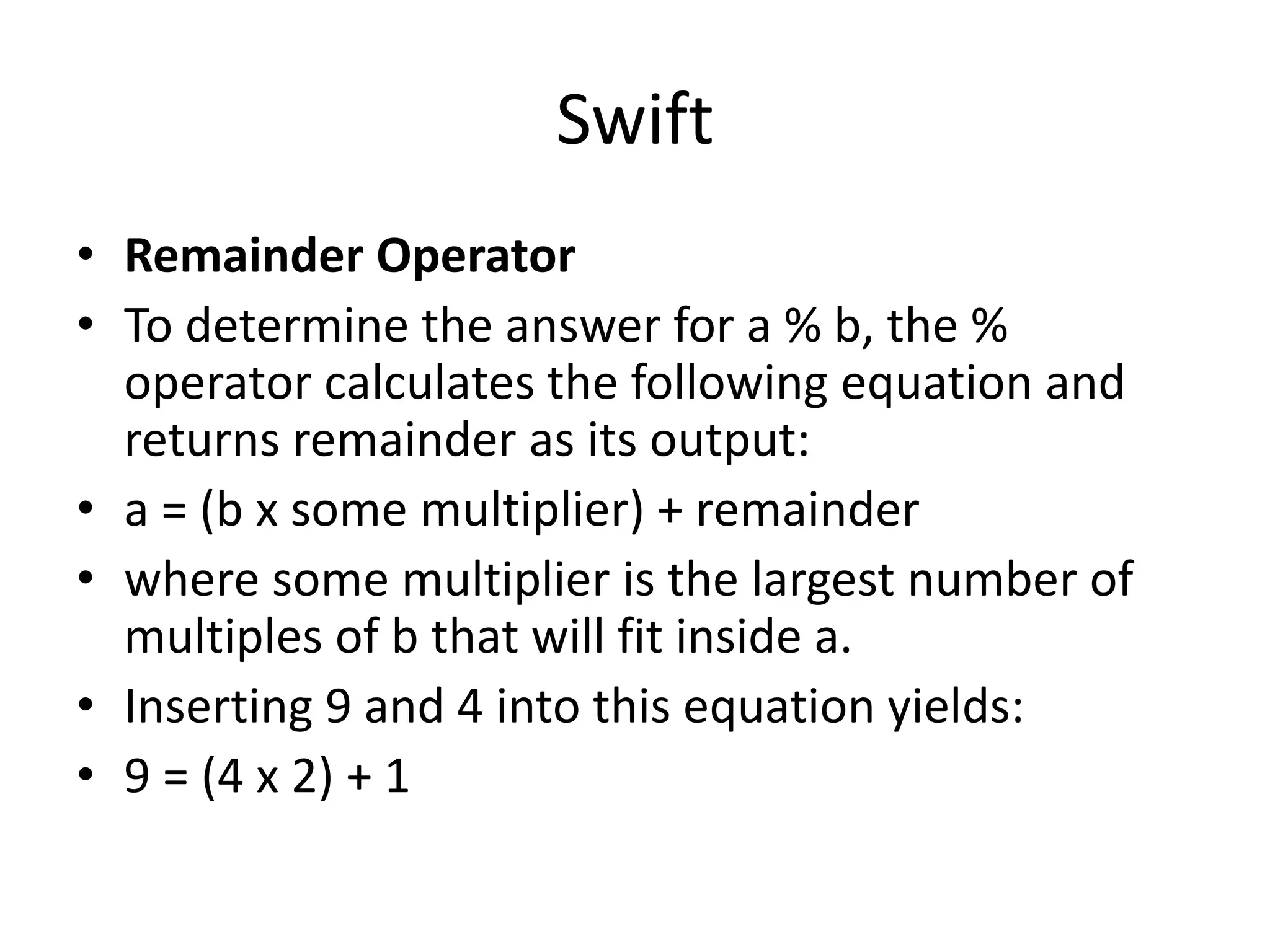 Swift
• Remainder Operator
• To determine the answer for a % b, the %
operator calculates the following equation and
returns remainder as its output:
• a = (b x some multiplier) + remainder
• where some multiplier is the largest number of
multiples of b that will fit inside a.
• Inserting 9 and 4 into this equation yields:
• 9 = (4 x 2) + 1
 