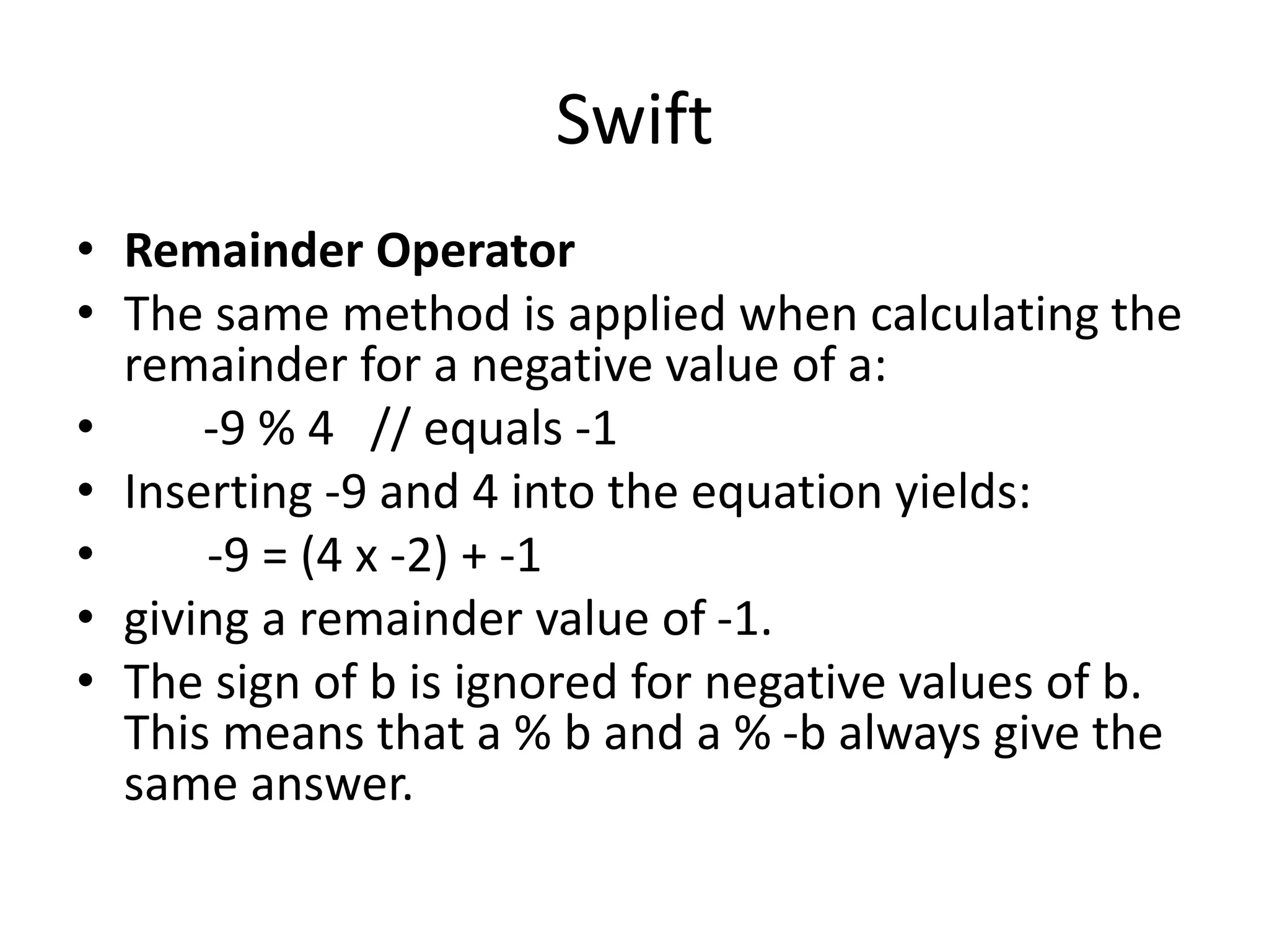 Swift
• Remainder Operator
• The same method is applied when calculating the
remainder for a negative value of a:
• -9 % 4 // equals -1
• Inserting -9 and 4 into the equation yields:
• -9 = (4 x -2) + -1
• giving a remainder value of -1.
• The sign of b is ignored for negative values of b.
This means that a % b and a % -b always give the
same answer.
 