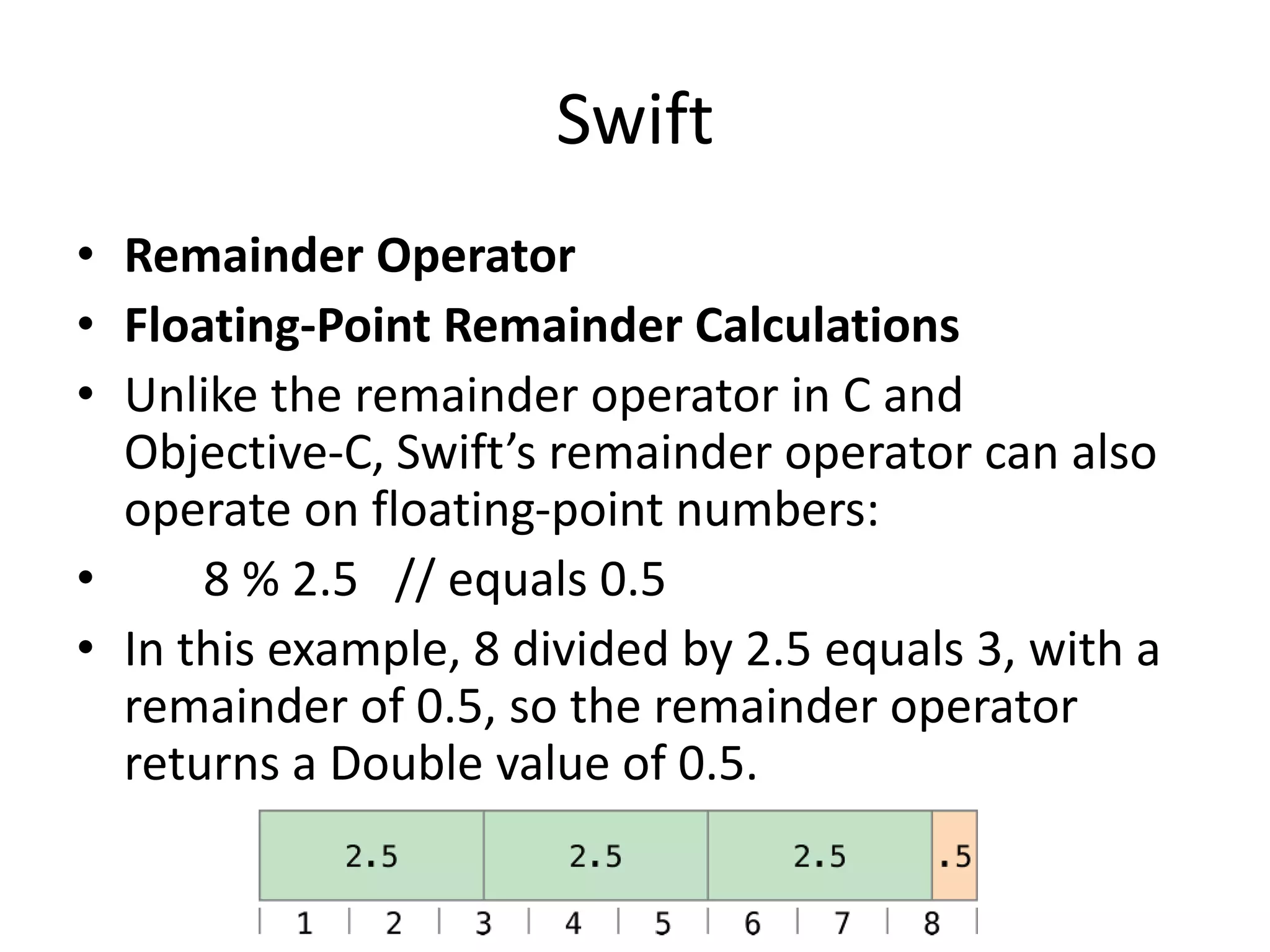 Swift
• Remainder Operator
• Floating-Point Remainder Calculations
• Unlike the remainder operator in C and
Objective-C, Swift’s remainder operator can also
operate on floating-point numbers:
• 8 % 2.5 // equals 0.5
• In this example, 8 divided by 2.5 equals 3, with a
remainder of 0.5, so the remainder operator
returns a Double value of 0.5.
 