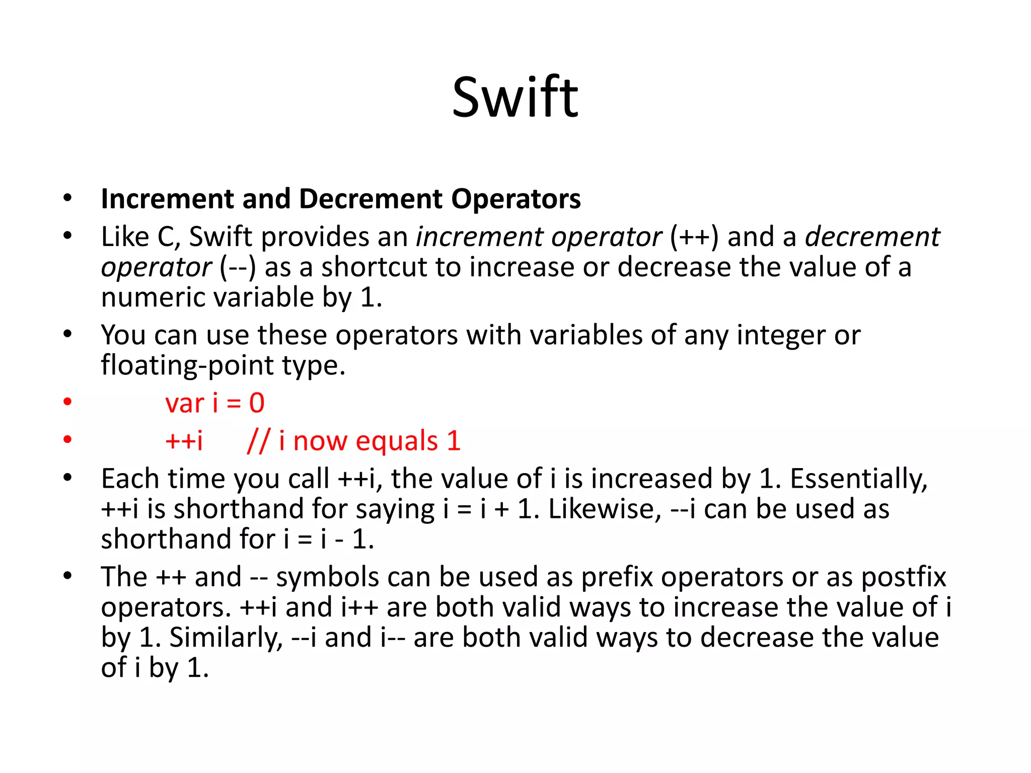Swift
• Increment and Decrement Operators
• Like C, Swift provides an increment operator (++) and a decrement
operator (--) as a shortcut to increase or decrease the value of a
numeric variable by 1.
• You can use these operators with variables of any integer or
floating-point type.
• var i = 0
• ++i // i now equals 1
• Each time you call ++i, the value of i is increased by 1. Essentially,
++i is shorthand for saying i = i + 1. Likewise, --i can be used as
shorthand for i = i - 1.
• The ++ and -- symbols can be used as prefix operators or as postfix
operators. ++i and i++ are both valid ways to increase the value of i
by 1. Similarly, --i and i-- are both valid ways to decrease the value
of i by 1.
 