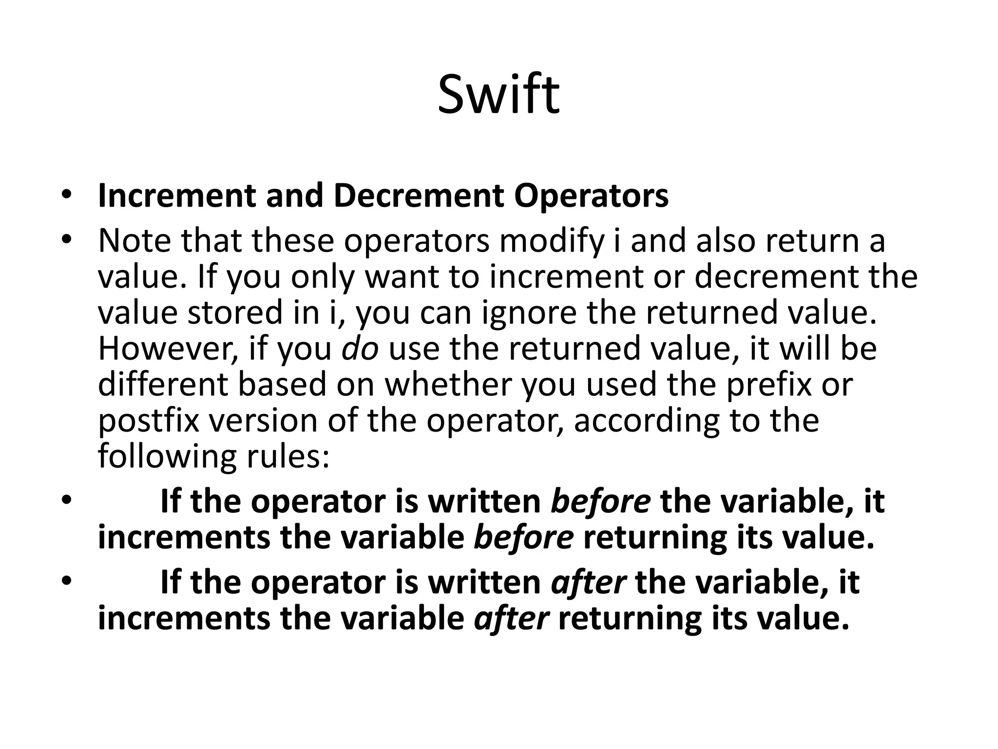 Swift
• Increment and Decrement Operators
• Note that these operators modify i and also return a
value. If you only want to increment or decrement the
value stored in i, you can ignore the returned value.
However, if you do use the returned value, it will be
different based on whether you used the prefix or
postfix version of the operator, according to the
following rules:
• If the operator is written before the variable, it
increments the variable before returning its value.
• If the operator is written after the variable, it
increments the variable after returning its value.
 