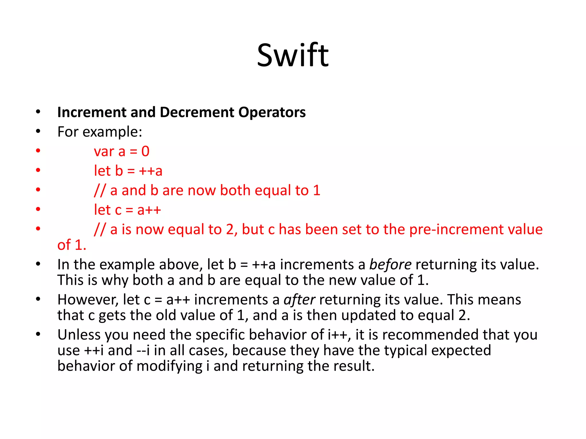 Swift
• Increment and Decrement Operators
• For example:
• var a = 0
• let b = ++a
• // a and b are now both equal to 1
• let c = a++
• // a is now equal to 2, but c has been set to the pre-increment value
of 1.
• In the example above, let b = ++a increments a before returning its value.
This is why both a and b are equal to the new value of 1.
• However, let c = a++ increments a after returning its value. This means
that c gets the old value of 1, and a is then updated to equal 2.
• Unless you need the specific behavior of i++, it is recommended that you
use ++i and --i in all cases, because they have the typical expected
behavior of modifying i and returning the result.
 