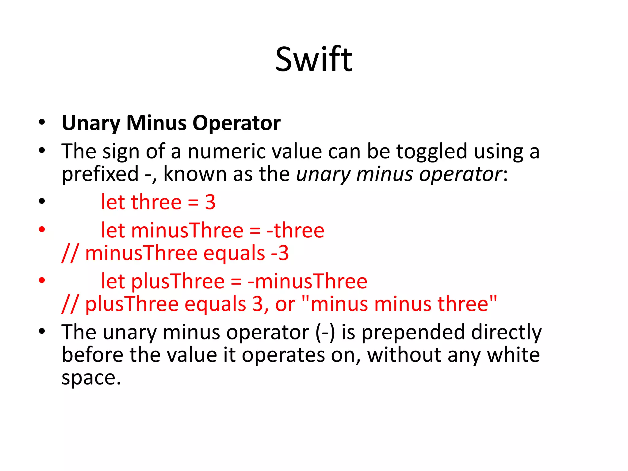 Swift
• Unary Minus Operator
• The sign of a numeric value can be toggled using a
prefixed -, known as the unary minus operator:
• let three = 3
• let minusThree = -three
// minusThree equals -3
• let plusThree = -minusThree
// plusThree equals 3, or "minus minus three"
• The unary minus operator (-) is prepended directly
before the value it operates on, without any white
space.
 