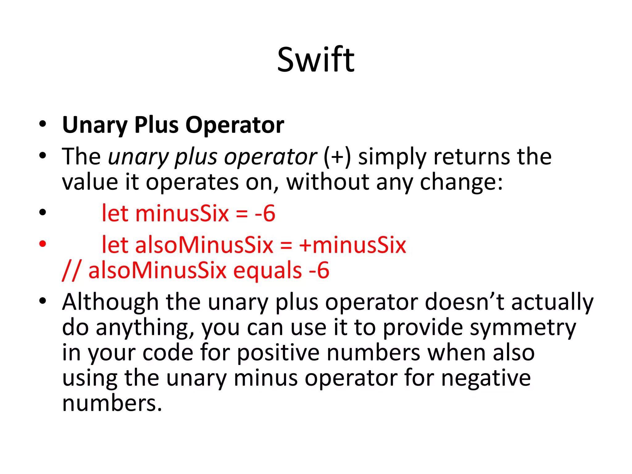 Swift
• Unary Plus Operator
• The unary plus operator (+) simply returns the
value it operates on, without any change:
• let minusSix = -6
• let alsoMinusSix = +minusSix
// alsoMinusSix equals -6
• Although the unary plus operator doesn’t actually
do anything, you can use it to provide symmetry
in your code for positive numbers when also
using the unary minus operator for negative
numbers.
 