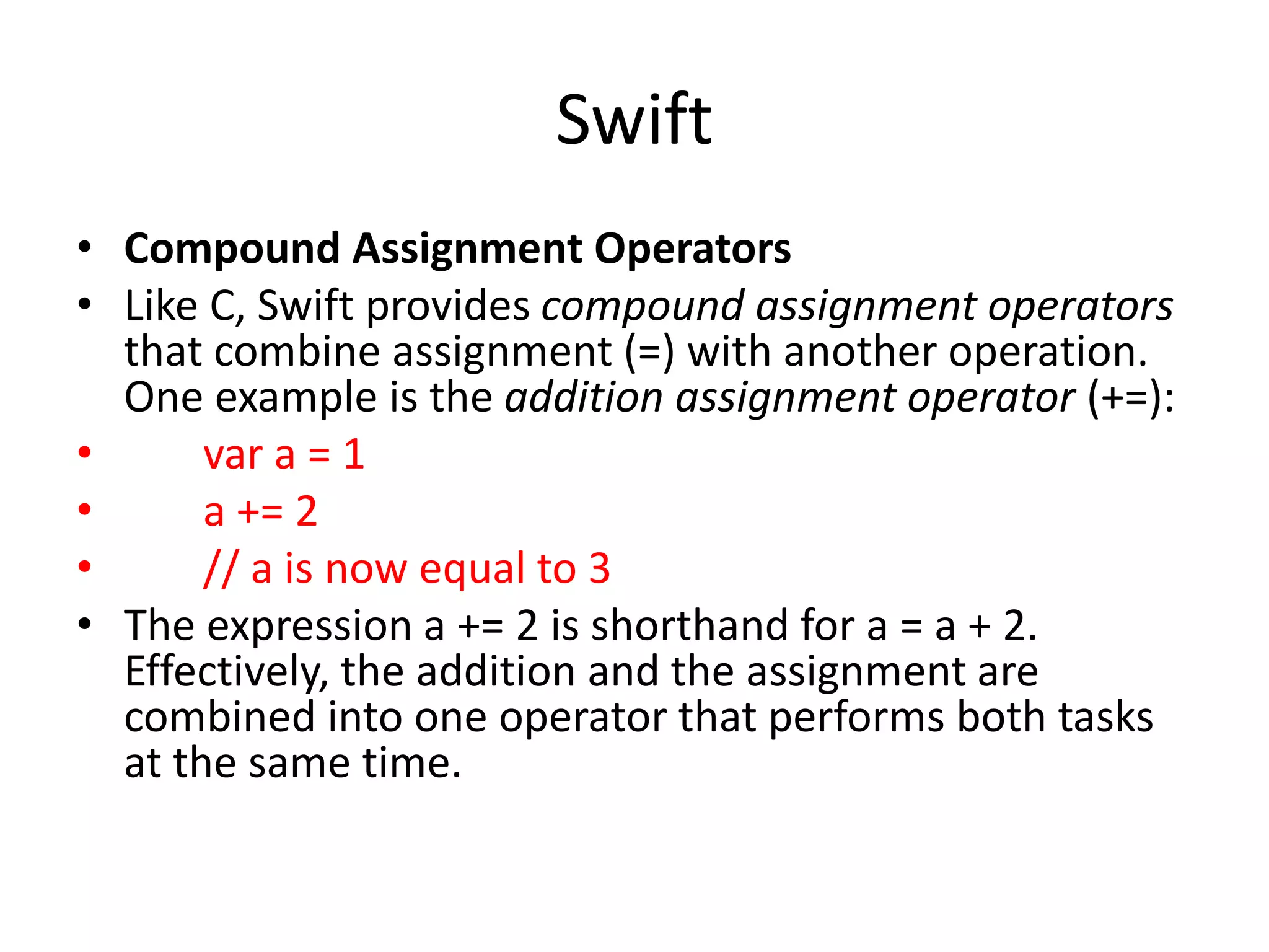 Swift
• Compound Assignment Operators
• Like C, Swift provides compound assignment operators
that combine assignment (=) with another operation.
One example is the addition assignment operator (+=):
• var a = 1
• a += 2
• // a is now equal to 3
• The expression a += 2 is shorthand for a = a + 2.
Effectively, the addition and the assignment are
combined into one operator that performs both tasks
at the same time.
 