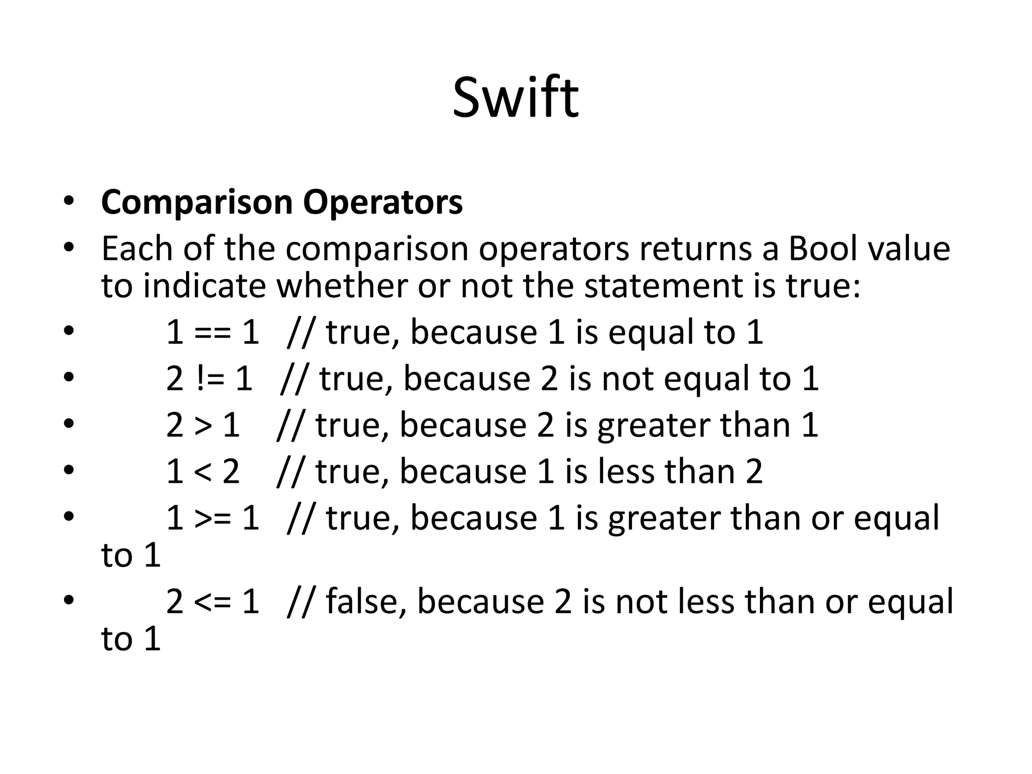 Swift
• Comparison Operators
• Each of the comparison operators returns a Bool value
to indicate whether or not the statement is true:
• 1 == 1 // true, because 1 is equal to 1
• 2 != 1 // true, because 2 is not equal to 1
• 2 > 1 // true, because 2 is greater than 1
• 1 < 2 // true, because 1 is less than 2
• 1 >= 1 // true, because 1 is greater than or equal
to 1
• 2 <= 1 // false, because 2 is not less than or equal
to 1
 