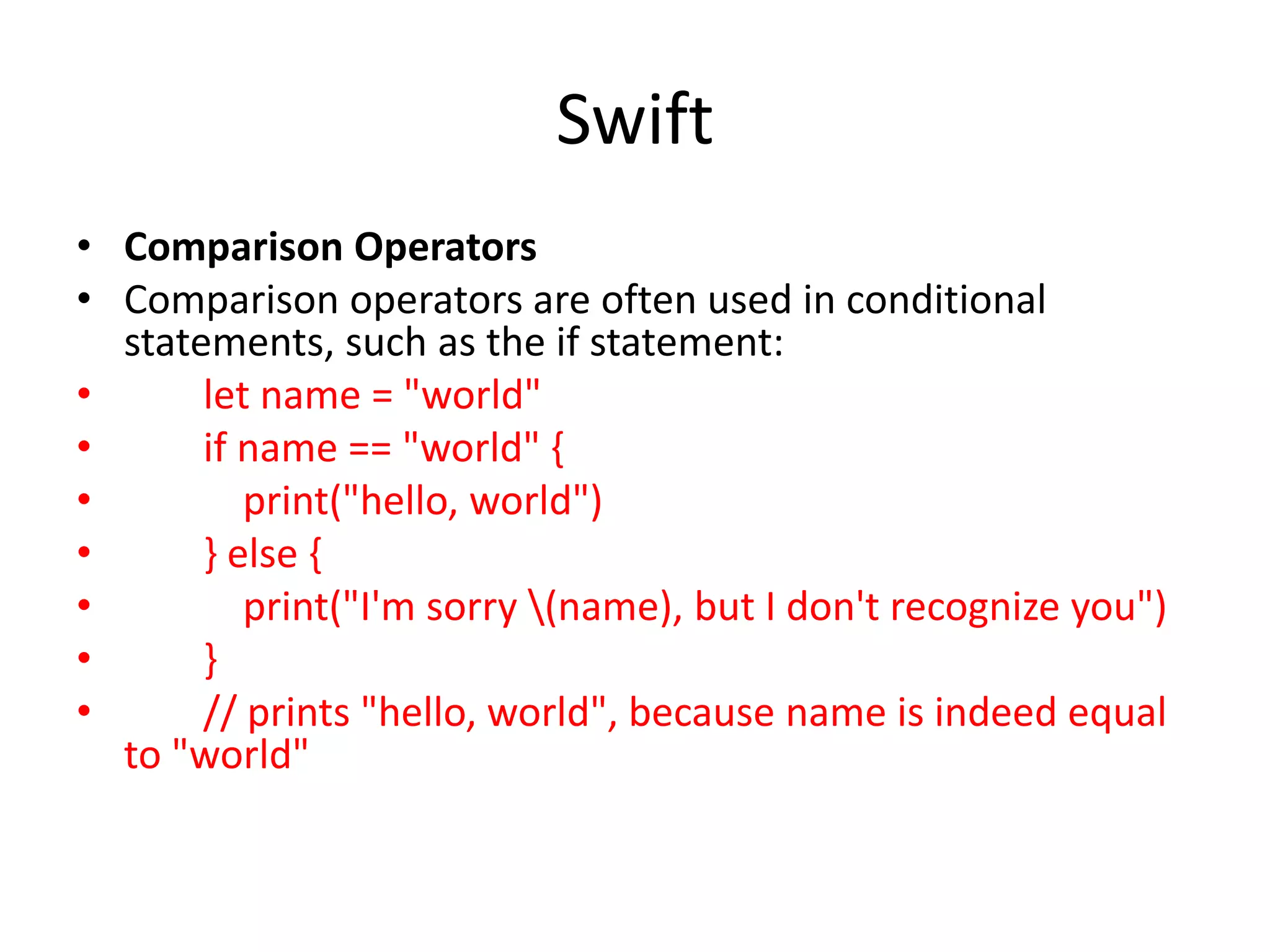 Swift
• Comparison Operators
• Comparison operators are often used in conditional
statements, such as the if statement:
• let name = "world"
• if name == "world" {
• print("hello, world")
• } else {
• print("I'm sorry (name), but I don't recognize you")
• }
• // prints "hello, world", because name is indeed equal
to "world"
 