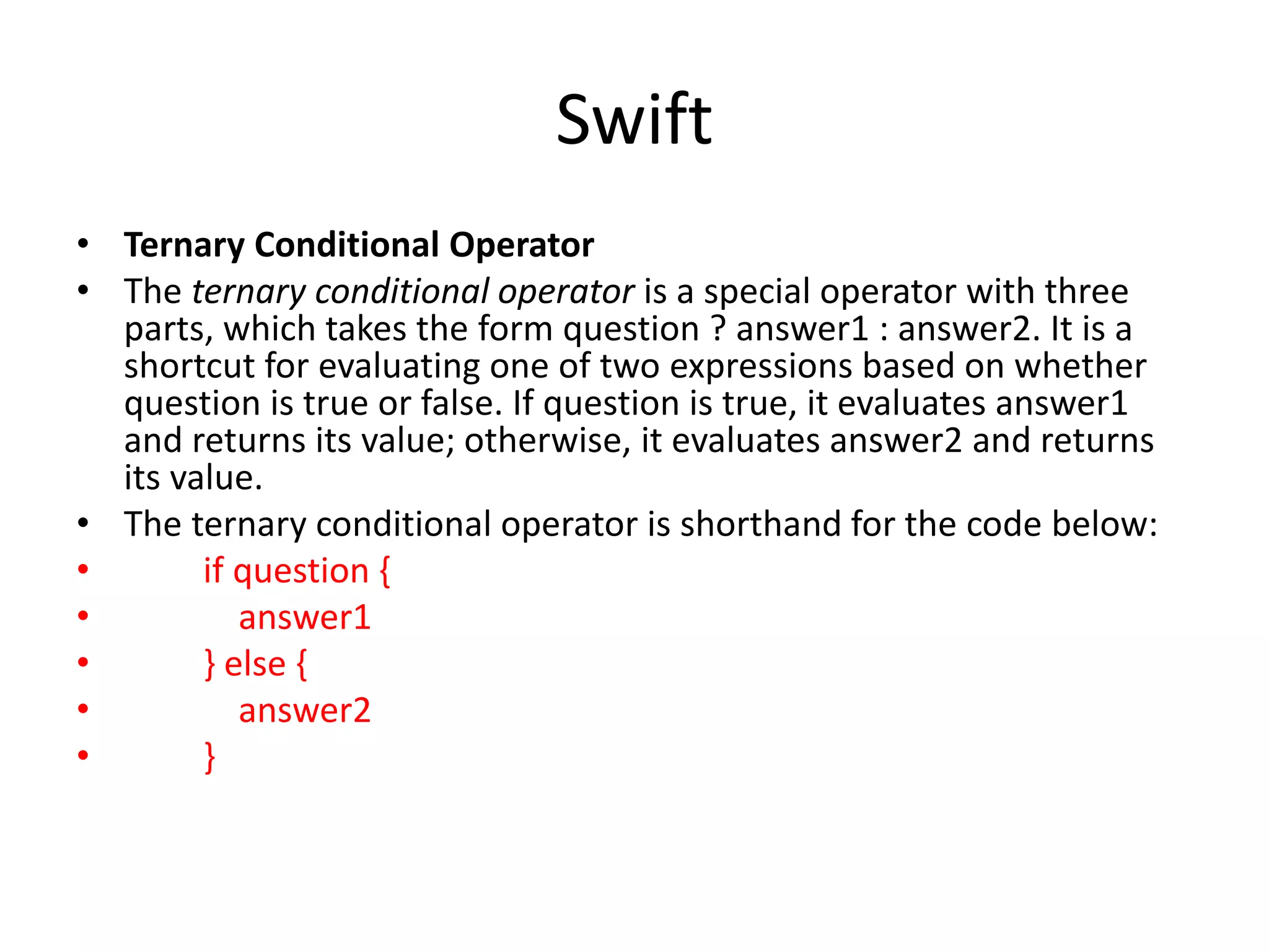 Swift
• Ternary Conditional Operator
• The ternary conditional operator is a special operator with three
parts, which takes the form question ? answer1 : answer2. It is a
shortcut for evaluating one of two expressions based on whether
question is true or false. If question is true, it evaluates answer1
and returns its value; otherwise, it evaluates answer2 and returns
its value.
• The ternary conditional operator is shorthand for the code below:
• if question {
• answer1
• } else {
• answer2
• }
 