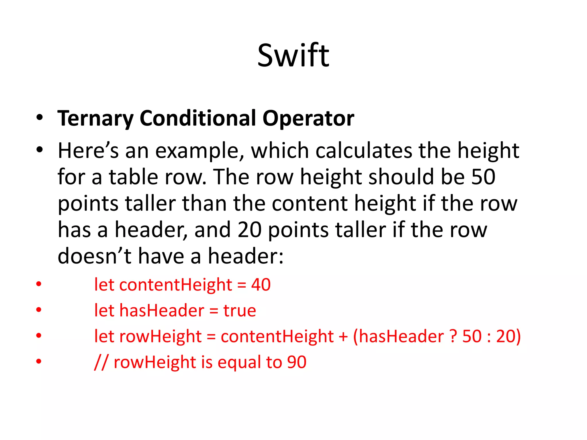 Swift
• Ternary Conditional Operator
• Here’s an example, which calculates the height
for a table row. The row height should be 50
points taller than the content height if the row
has a header, and 20 points taller if the row
doesn’t have a header:
• let contentHeight = 40
• let hasHeader = true
• let rowHeight = contentHeight + (hasHeader ? 50 : 20)
• // rowHeight is equal to 90
 