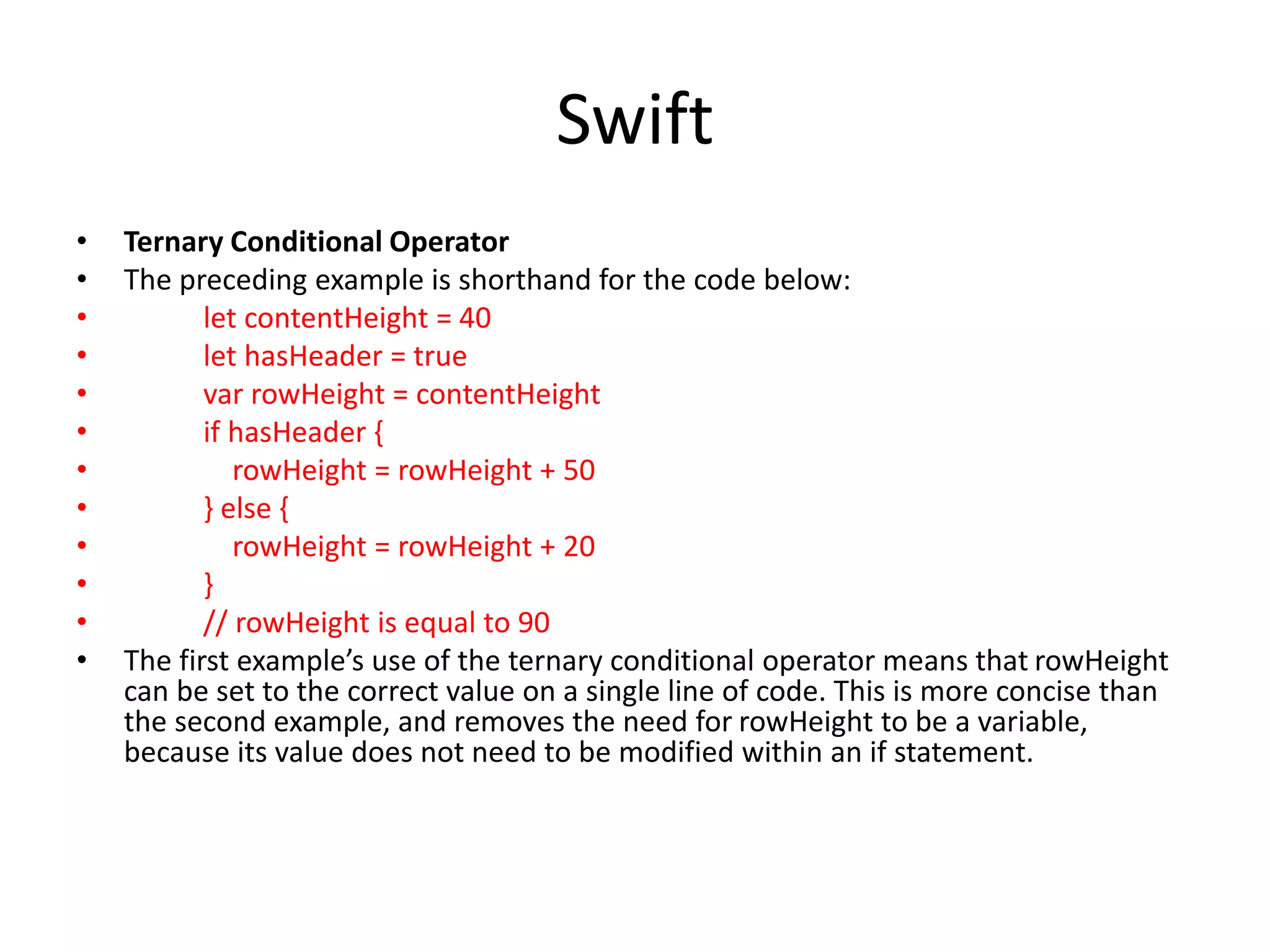 Swift
• Ternary Conditional Operator
• The preceding example is shorthand for the code below:
• let contentHeight = 40
• let hasHeader = true
• var rowHeight = contentHeight
• if hasHeader {
• rowHeight = rowHeight + 50
• } else {
• rowHeight = rowHeight + 20
• }
• // rowHeight is equal to 90
• The first example’s use of the ternary conditional operator means that rowHeight
can be set to the correct value on a single line of code. This is more concise than
the second example, and removes the need for rowHeight to be a variable,
because its value does not need to be modified within an if statement.
 