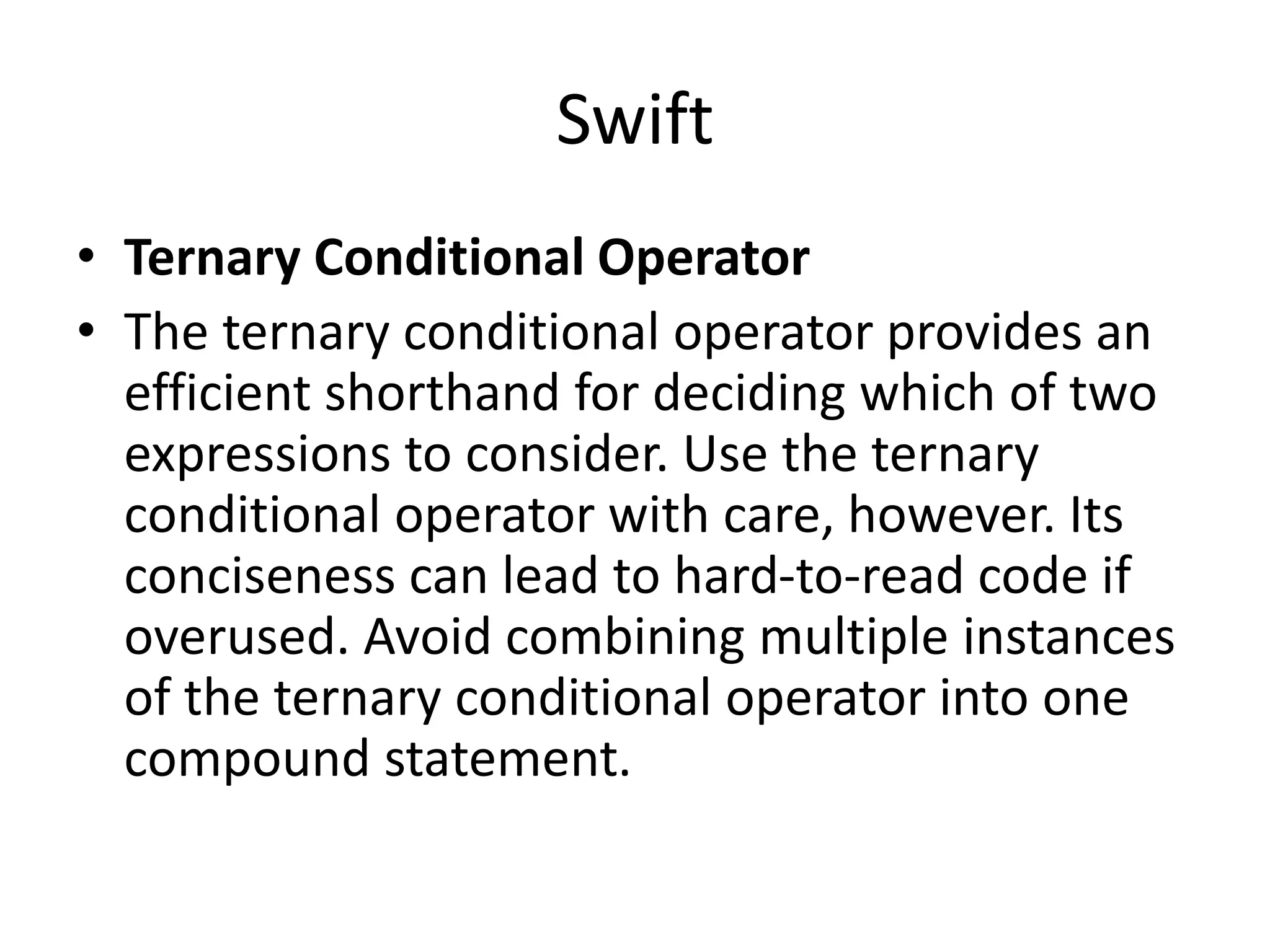 Swift
• Ternary Conditional Operator
• The ternary conditional operator provides an
efficient shorthand for deciding which of two
expressions to consider. Use the ternary
conditional operator with care, however. Its
conciseness can lead to hard-to-read code if
overused. Avoid combining multiple instances
of the ternary conditional operator into one
compound statement.
 