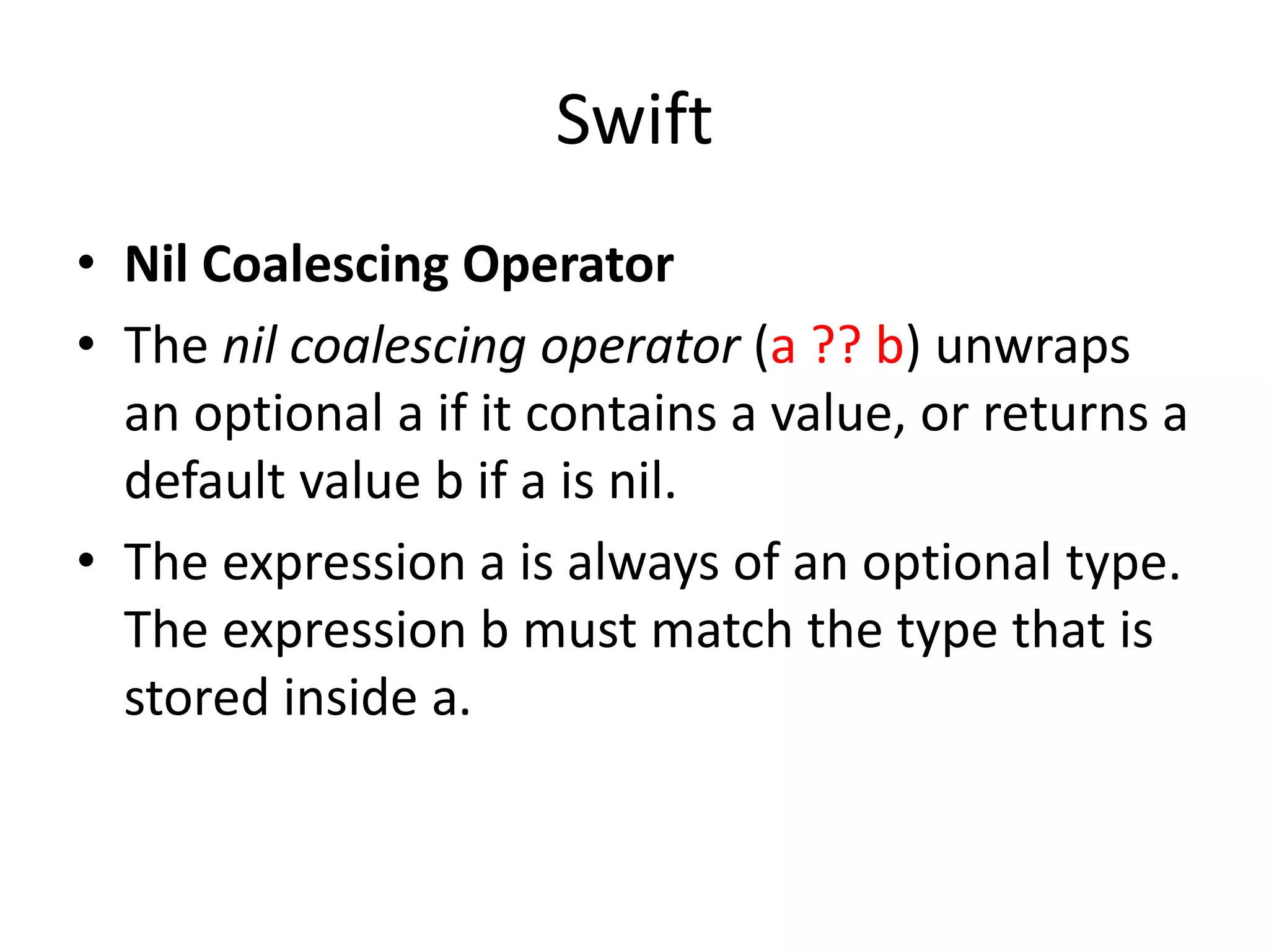 Swift
• Nil Coalescing Operator
• The nil coalescing operator (a ?? b) unwraps
an optional a if it contains a value, or returns a
default value b if a is nil.
• The expression a is always of an optional type.
The expression b must match the type that is
stored inside a.
 