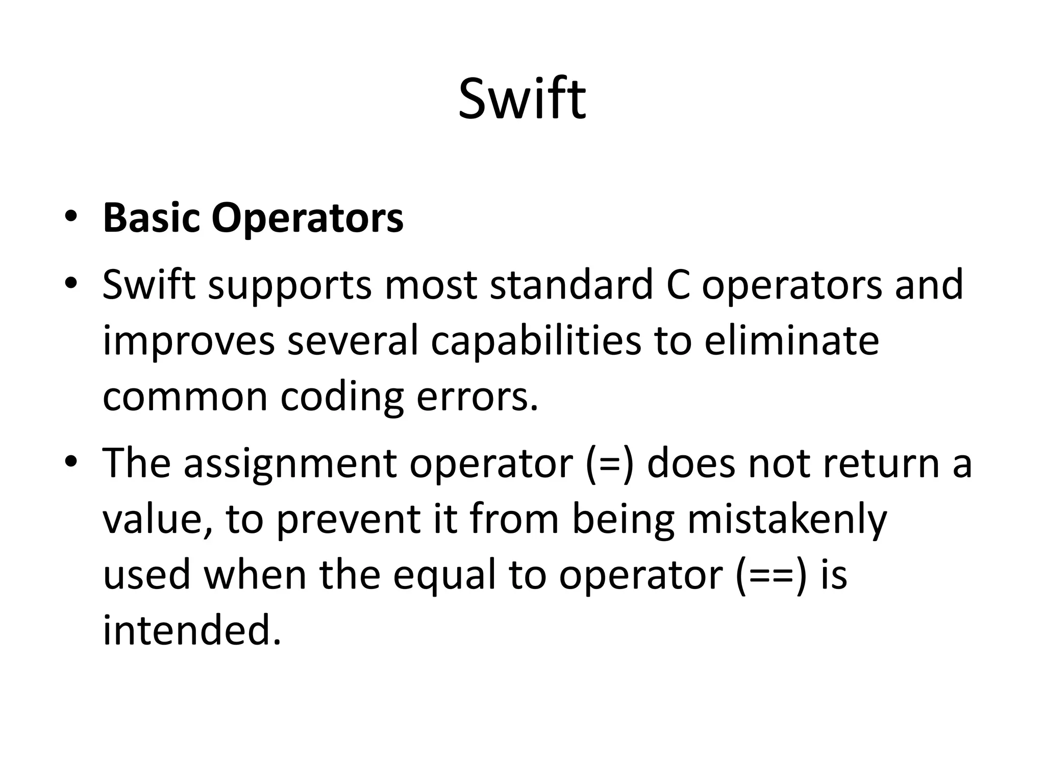 Swift
• Basic Operators
• Swift supports most standard C operators and
improves several capabilities to eliminate
common coding errors.
• The assignment operator (=) does not return a
value, to prevent it from being mistakenly
used when the equal to operator (==) is
intended.
 