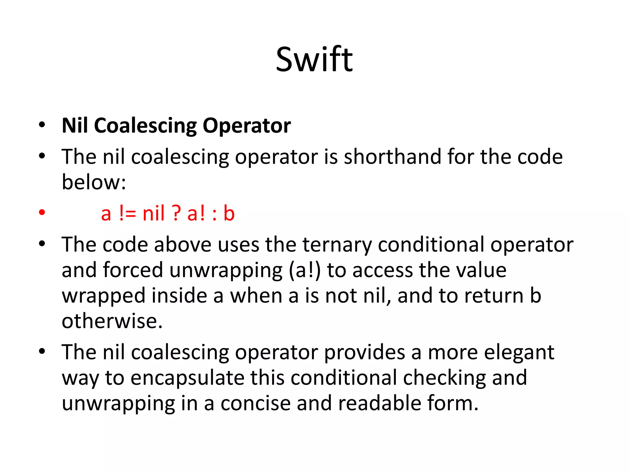 Swift
• Nil Coalescing Operator
• The nil coalescing operator is shorthand for the code
below:
• a != nil ? a! : b
• The code above uses the ternary conditional operator
and forced unwrapping (a!) to access the value
wrapped inside a when a is not nil, and to return b
otherwise.
• The nil coalescing operator provides a more elegant
way to encapsulate this conditional checking and
unwrapping in a concise and readable form.
 