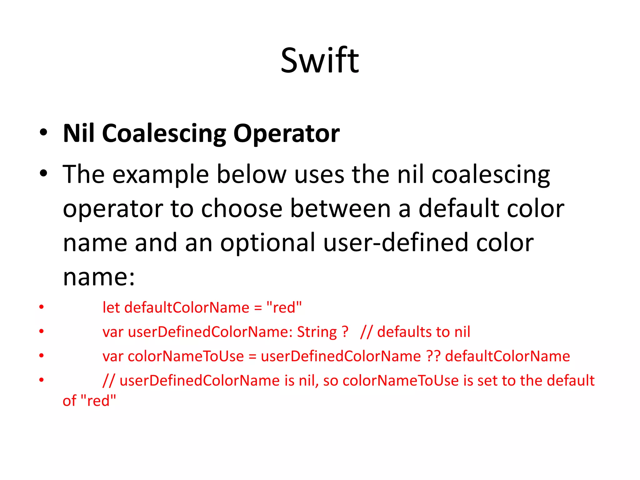 Swift
• Nil Coalescing Operator
• The example below uses the nil coalescing
operator to choose between a default color
name and an optional user-defined color
name:
• let defaultColorName = "red"
• var userDefinedColorName: String ? // defaults to nil
• var colorNameToUse = userDefinedColorName ?? defaultColorName
• // userDefinedColorName is nil, so colorNameToUse is set to the default
of "red"
 
