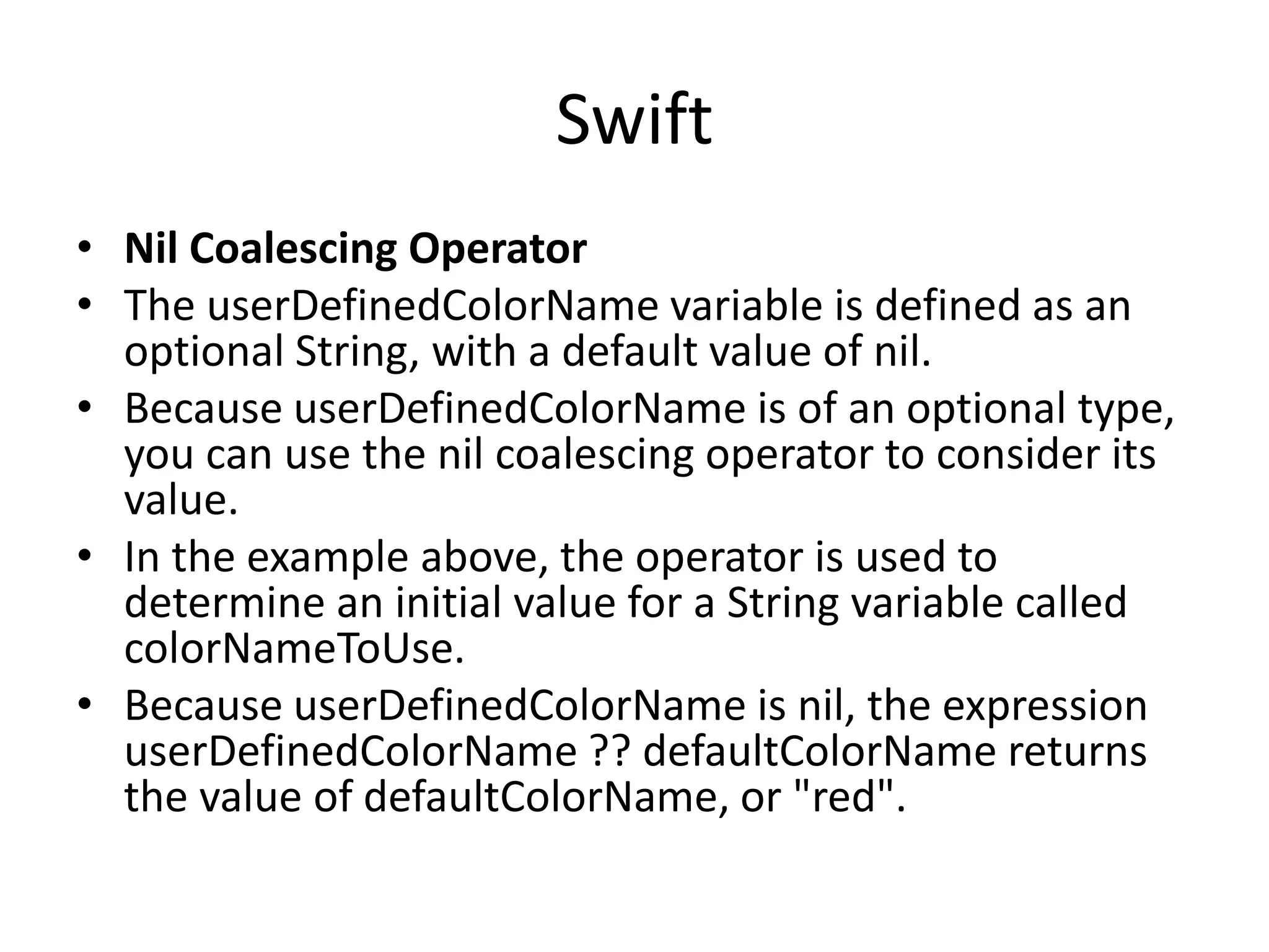 Swift
• Nil Coalescing Operator
• The userDefinedColorName variable is defined as an
optional String, with a default value of nil.
• Because userDefinedColorName is of an optional type,
you can use the nil coalescing operator to consider its
value.
• In the example above, the operator is used to
determine an initial value for a String variable called
colorNameToUse.
• Because userDefinedColorName is nil, the expression
userDefinedColorName ?? defaultColorName returns
the value of defaultColorName, or "red".
 