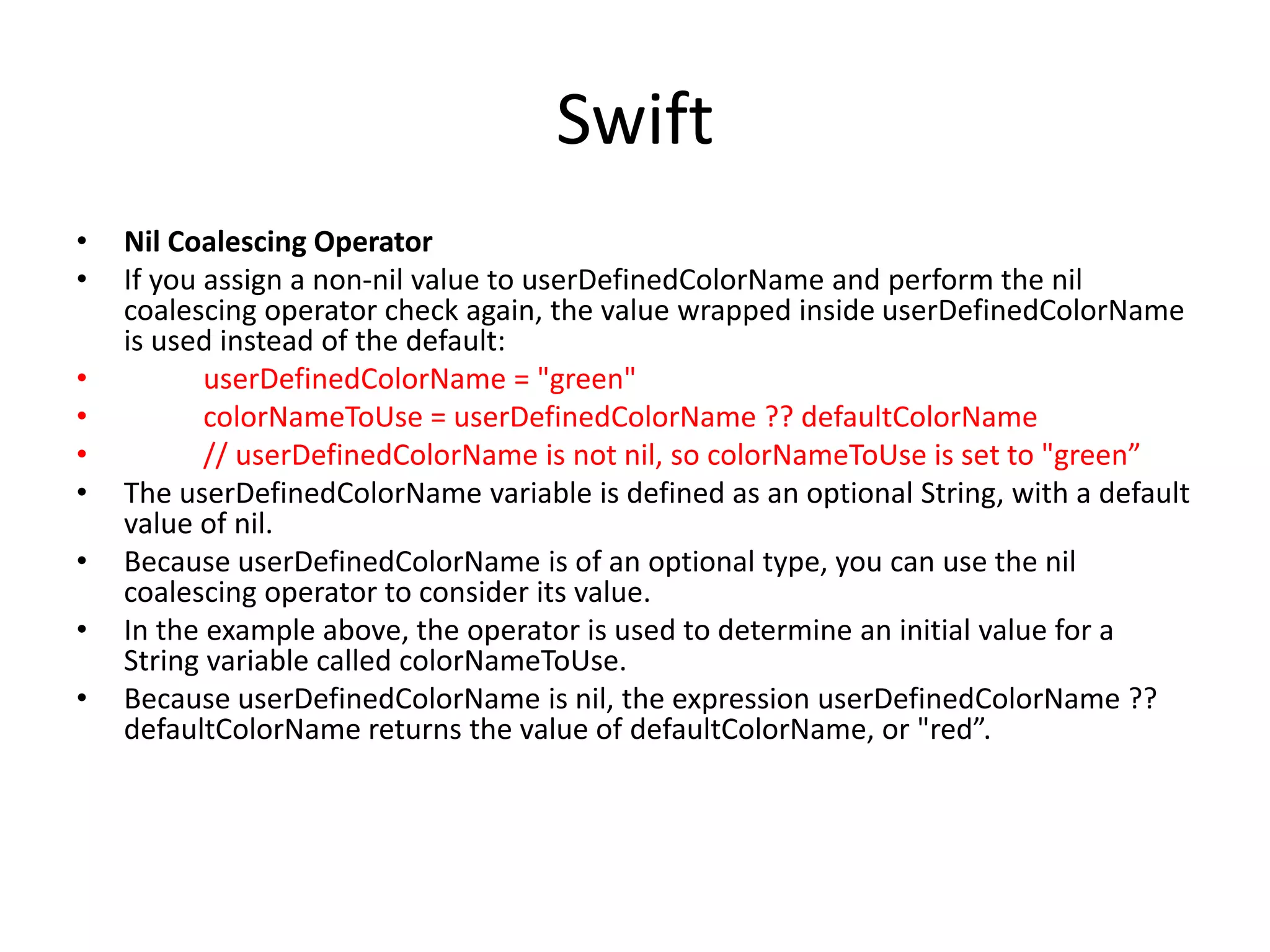 Swift
• Nil Coalescing Operator
• If you assign a non-nil value to userDefinedColorName and perform the nil
coalescing operator check again, the value wrapped inside userDefinedColorName
is used instead of the default:
• userDefinedColorName = "green"
• colorNameToUse = userDefinedColorName ?? defaultColorName
• // userDefinedColorName is not nil, so colorNameToUse is set to "green”
• The userDefinedColorName variable is defined as an optional String, with a default
value of nil.
• Because userDefinedColorName is of an optional type, you can use the nil
coalescing operator to consider its value.
• In the example above, the operator is used to determine an initial value for a
String variable called colorNameToUse.
• Because userDefinedColorName is nil, the expression userDefinedColorName ??
defaultColorName returns the value of defaultColorName, or "red”.
 
