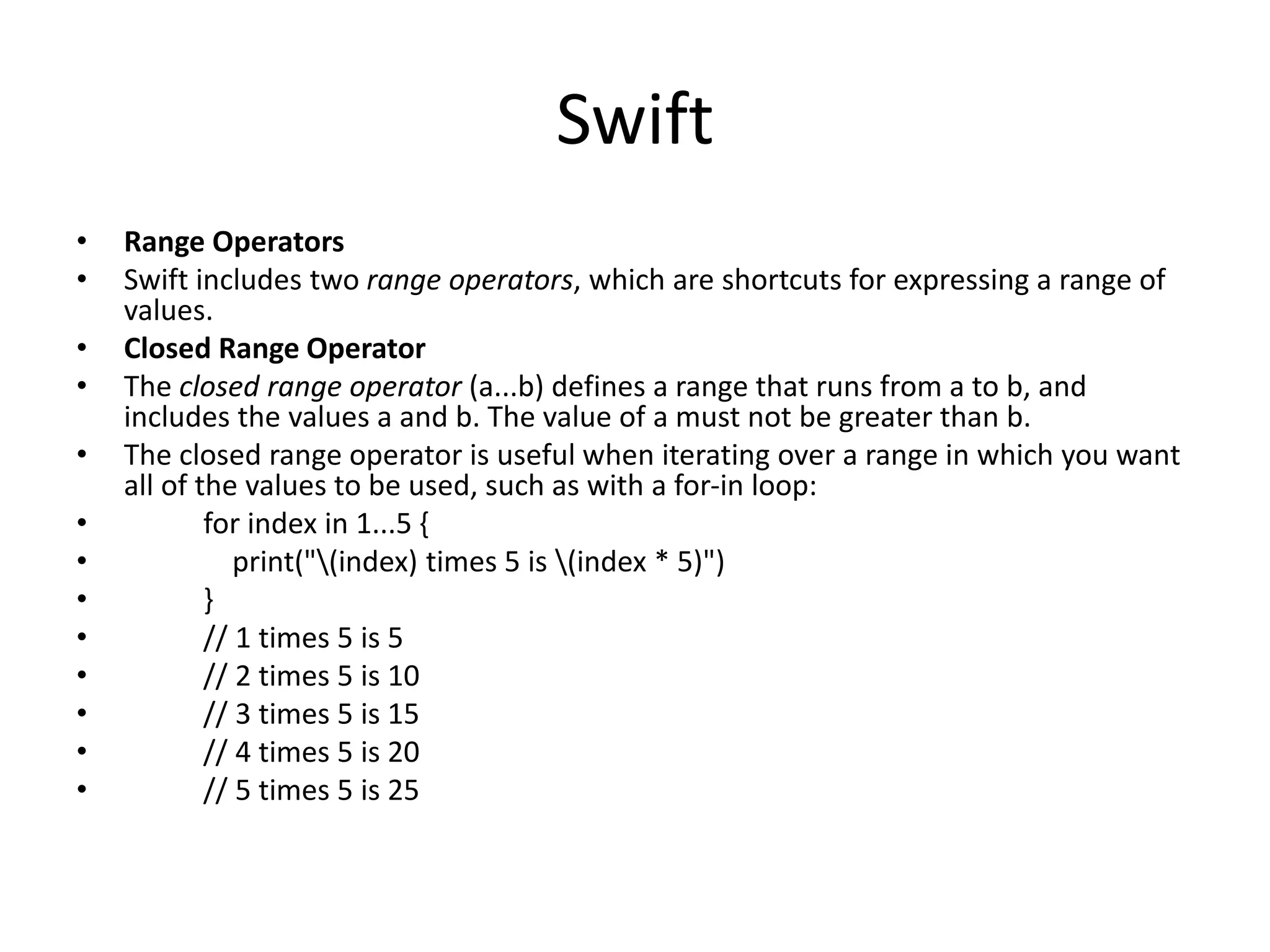 Swift
• Range Operators
• Swift includes two range operators, which are shortcuts for expressing a range of
values.
• Closed Range Operator
• The closed range operator (a...b) defines a range that runs from a to b, and
includes the values a and b. The value of a must not be greater than b.
• The closed range operator is useful when iterating over a range in which you want
all of the values to be used, such as with a for-in loop:
• for index in 1...5 {
• print("(index) times 5 is (index * 5)")
• }
• // 1 times 5 is 5
• // 2 times 5 is 10
• // 3 times 5 is 15
• // 4 times 5 is 20
• // 5 times 5 is 25
 