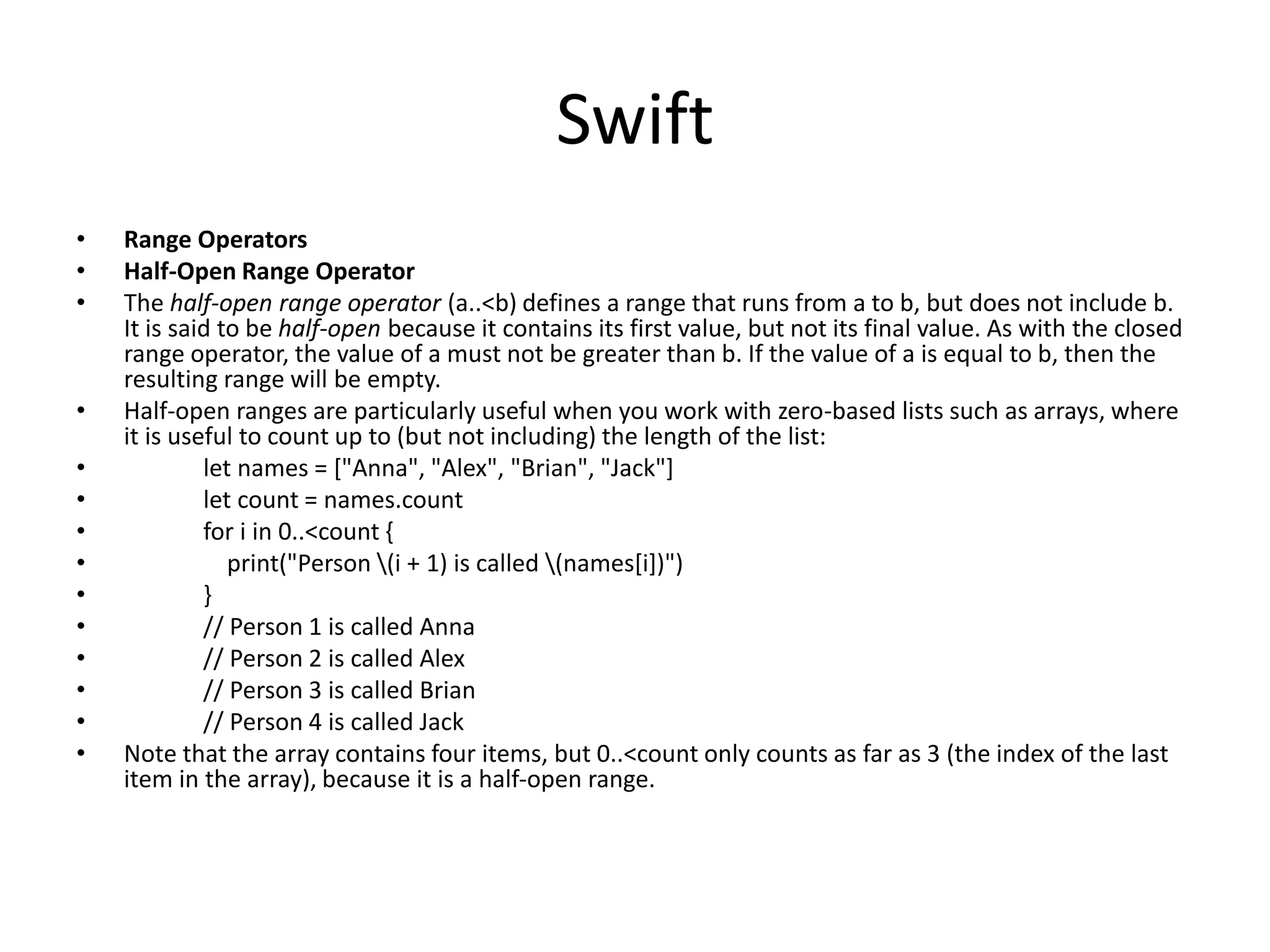 Swift
• Range Operators
• Half-Open Range Operator
• The half-open range operator (a..<b) defines a range that runs from a to b, but does not include b.
It is said to be half-open because it contains its first value, but not its final value. As with the closed
range operator, the value of a must not be greater than b. If the value of a is equal to b, then the
resulting range will be empty.
• Half-open ranges are particularly useful when you work with zero-based lists such as arrays, where
it is useful to count up to (but not including) the length of the list:
• let names = ["Anna", "Alex", "Brian", "Jack"]
• let count = names.count
• for i in 0..<count {
• print("Person (i + 1) is called (names[i])")
• }
• // Person 1 is called Anna
• // Person 2 is called Alex
• // Person 3 is called Brian
• // Person 4 is called Jack
• Note that the array contains four items, but 0..<count only counts as far as 3 (the index of the last
item in the array), because it is a half-open range.
 
