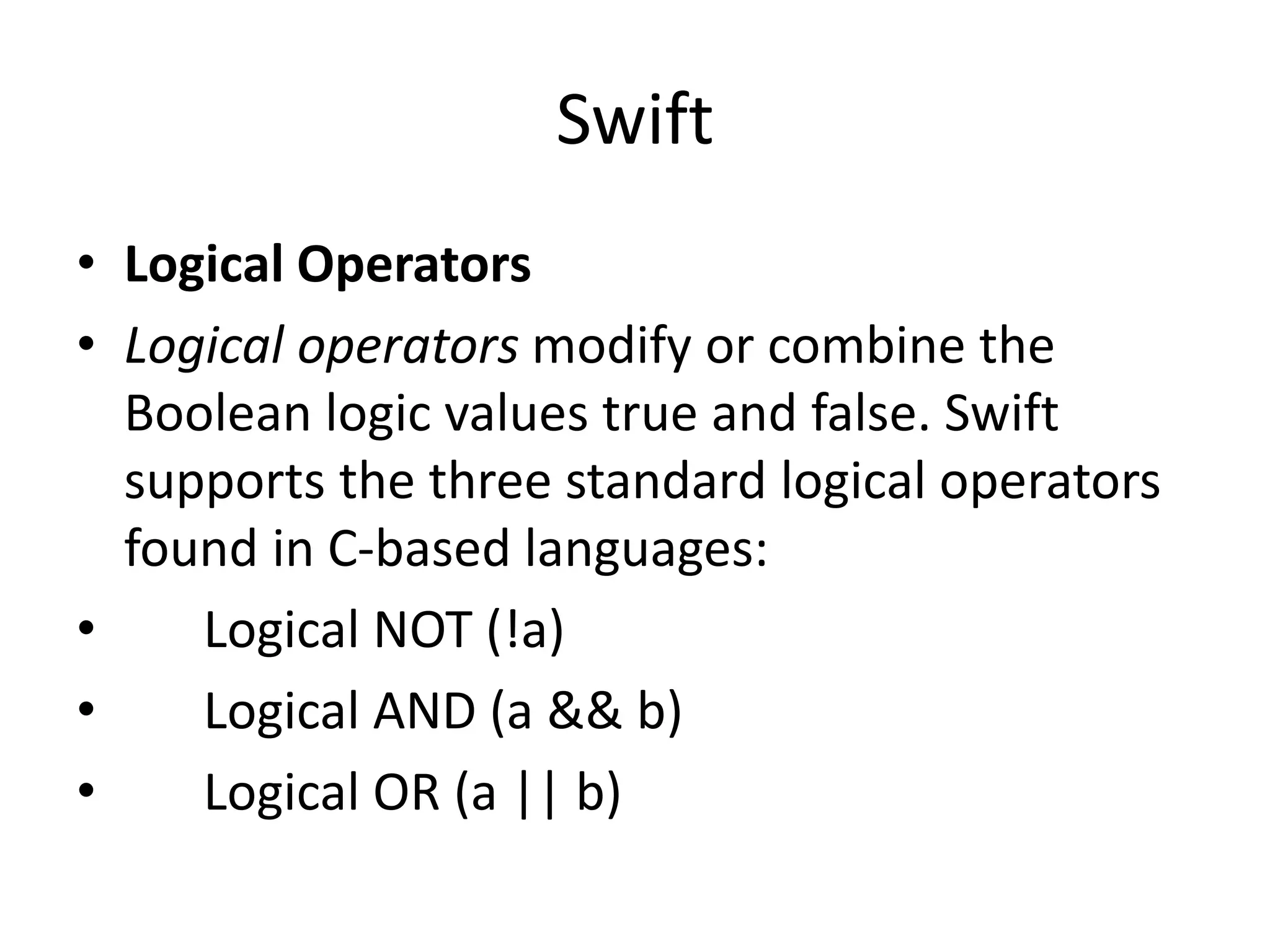 Swift
• Logical Operators
• Logical operators modify or combine the
Boolean logic values true and false. Swift
supports the three standard logical operators
found in C-based languages:
• Logical NOT (!a)
• Logical AND (a && b)
• Logical OR (a || b)
 