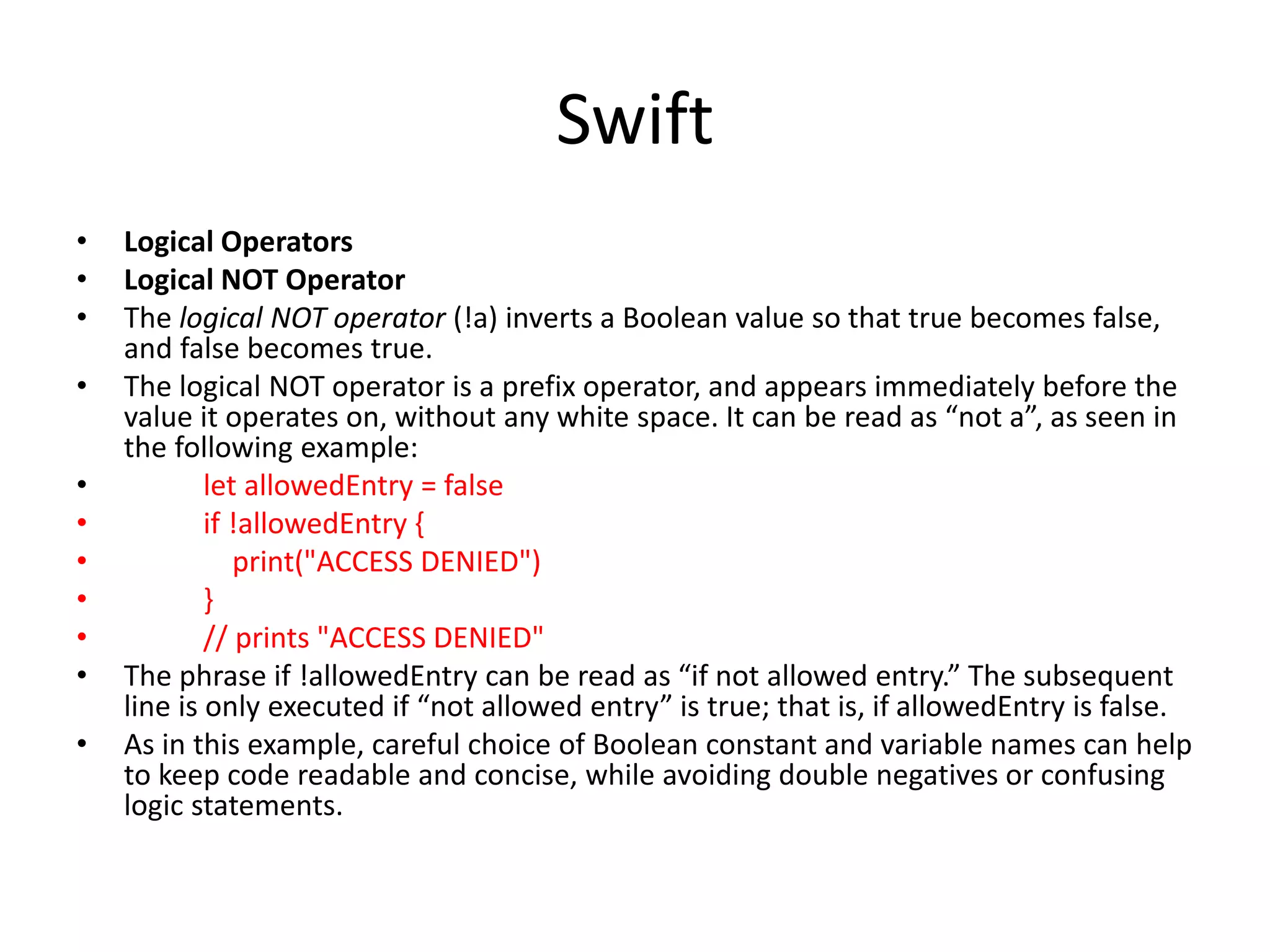 Swift
• Logical Operators
• Logical NOT Operator
• The logical NOT operator (!a) inverts a Boolean value so that true becomes false,
and false becomes true.
• The logical NOT operator is a prefix operator, and appears immediately before the
value it operates on, without any white space. It can be read as “not a”, as seen in
the following example:
• let allowedEntry = false
• if !allowedEntry {
• print("ACCESS DENIED")
• }
• // prints "ACCESS DENIED"
• The phrase if !allowedEntry can be read as “if not allowed entry.” The subsequent
line is only executed if “not allowed entry” is true; that is, if allowedEntry is false.
• As in this example, careful choice of Boolean constant and variable names can help
to keep code readable and concise, while avoiding double negatives or confusing
logic statements.
 