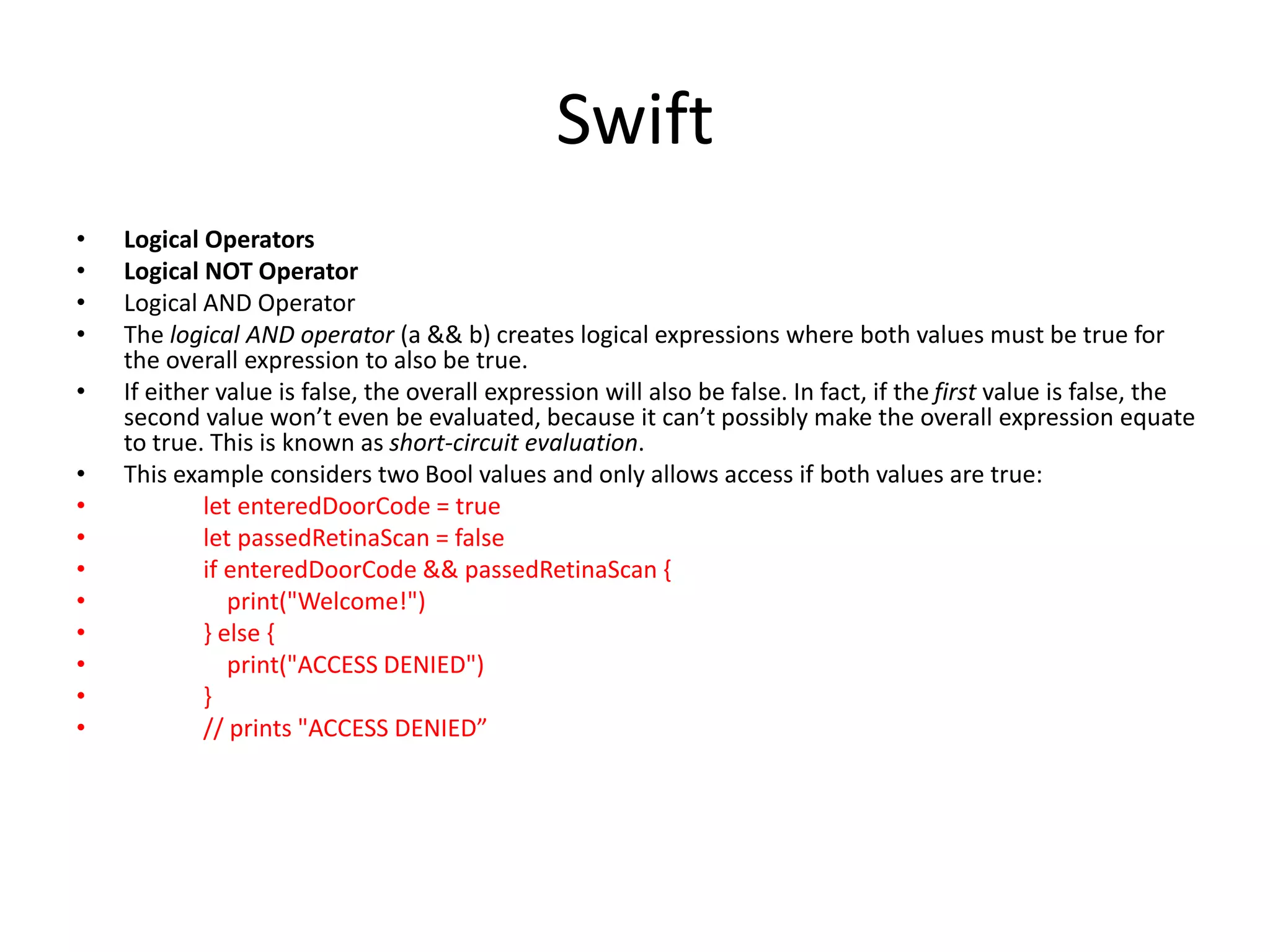 Swift
• Logical Operators
• Logical NOT Operator
• Logical AND Operator
• The logical AND operator (a && b) creates logical expressions where both values must be true for
the overall expression to also be true.
• If either value is false, the overall expression will also be false. In fact, if the first value is false, the
second value won’t even be evaluated, because it can’t possibly make the overall expression equate
to true. This is known as short-circuit evaluation.
• This example considers two Bool values and only allows access if both values are true:
• let enteredDoorCode = true
• let passedRetinaScan = false
• if enteredDoorCode && passedRetinaScan {
• print("Welcome!")
• } else {
• print("ACCESS DENIED")
• }
• // prints "ACCESS DENIED”
 