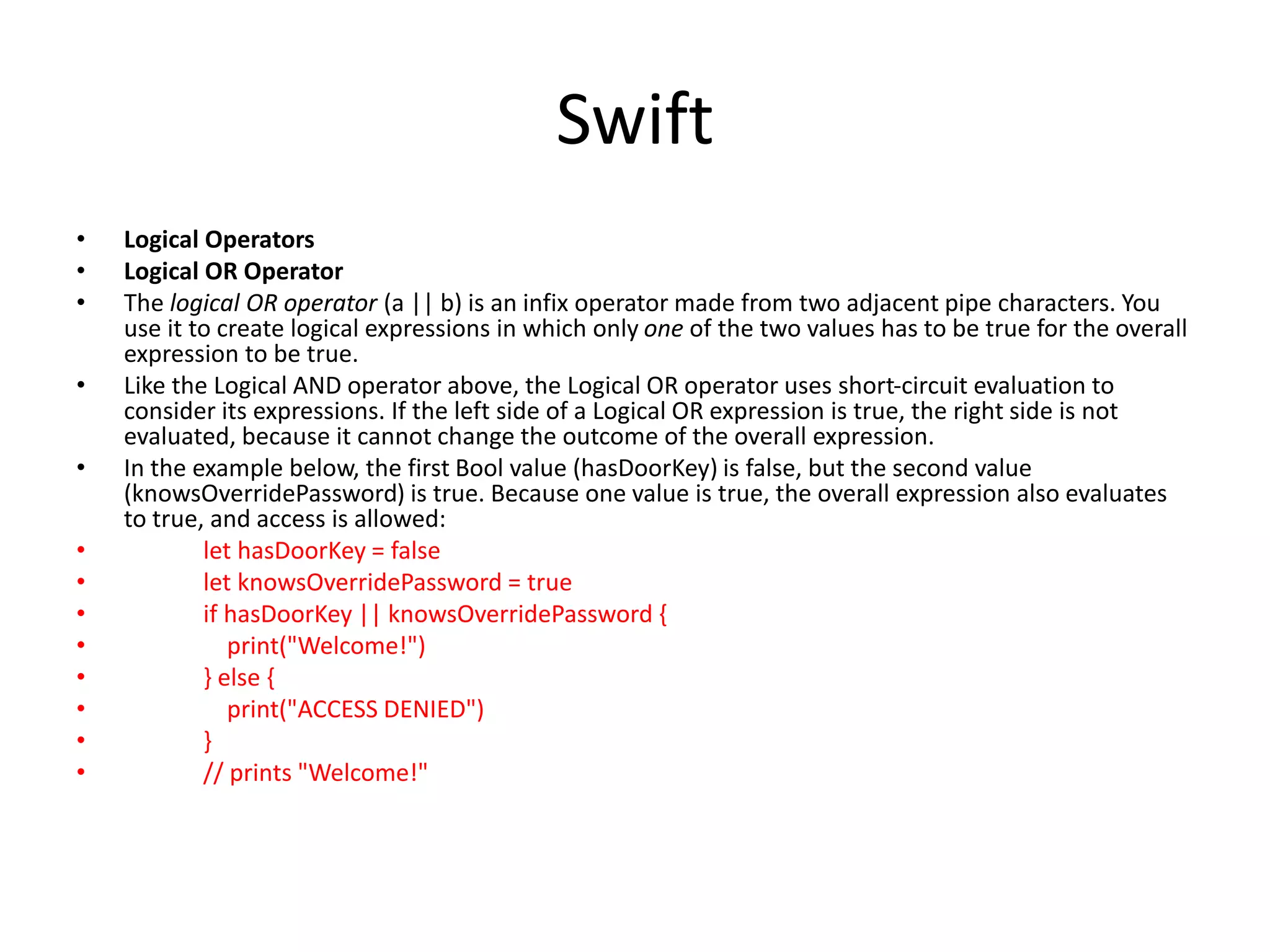 Swift
• Logical Operators
• Logical OR Operator
• The logical OR operator (a || b) is an infix operator made from two adjacent pipe characters. You
use it to create logical expressions in which only one of the two values has to be true for the overall
expression to be true.
• Like the Logical AND operator above, the Logical OR operator uses short-circuit evaluation to
consider its expressions. If the left side of a Logical OR expression is true, the right side is not
evaluated, because it cannot change the outcome of the overall expression.
• In the example below, the first Bool value (hasDoorKey) is false, but the second value
(knowsOverridePassword) is true. Because one value is true, the overall expression also evaluates
to true, and access is allowed:
• let hasDoorKey = false
• let knowsOverridePassword = true
• if hasDoorKey || knowsOverridePassword {
• print("Welcome!")
• } else {
• print("ACCESS DENIED")
• }
• // prints "Welcome!"
 