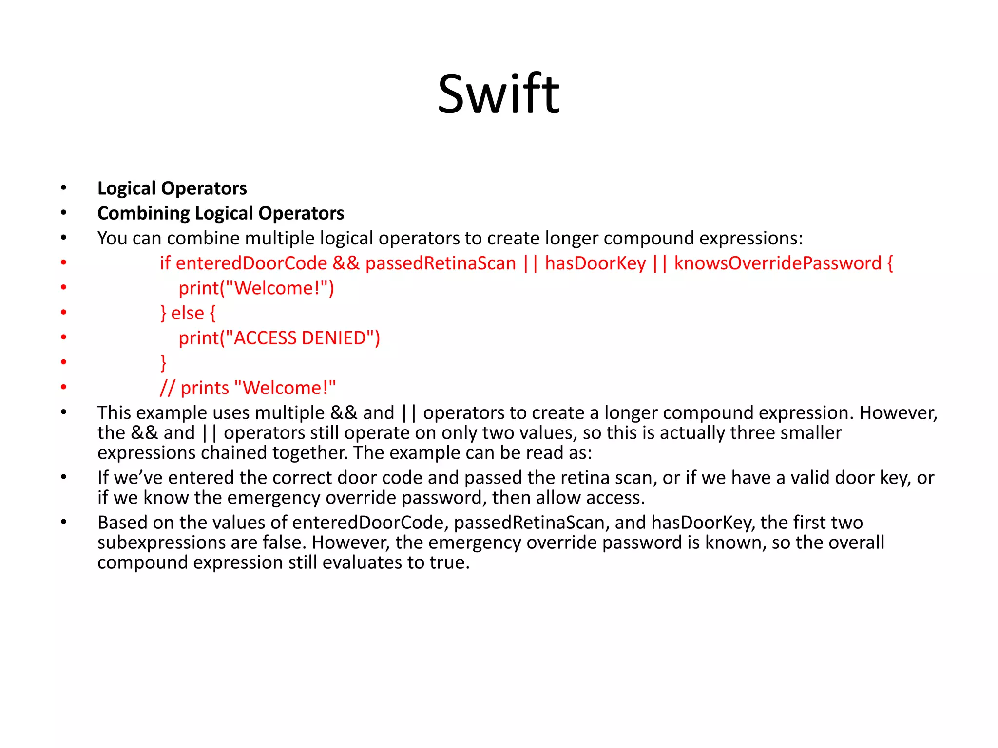 Swift
• Logical Operators
• Combining Logical Operators
• You can combine multiple logical operators to create longer compound expressions:
• if enteredDoorCode && passedRetinaScan || hasDoorKey || knowsOverridePassword {
• print("Welcome!")
• } else {
• print("ACCESS DENIED")
• }
• // prints "Welcome!"
• This example uses multiple && and || operators to create a longer compound expression. However,
the && and || operators still operate on only two values, so this is actually three smaller
expressions chained together. The example can be read as:
• If we’ve entered the correct door code and passed the retina scan, or if we have a valid door key, or
if we know the emergency override password, then allow access.
• Based on the values of enteredDoorCode, passedRetinaScan, and hasDoorKey, the first two
subexpressions are false. However, the emergency override password is known, so the overall
compound expression still evaluates to true.
 