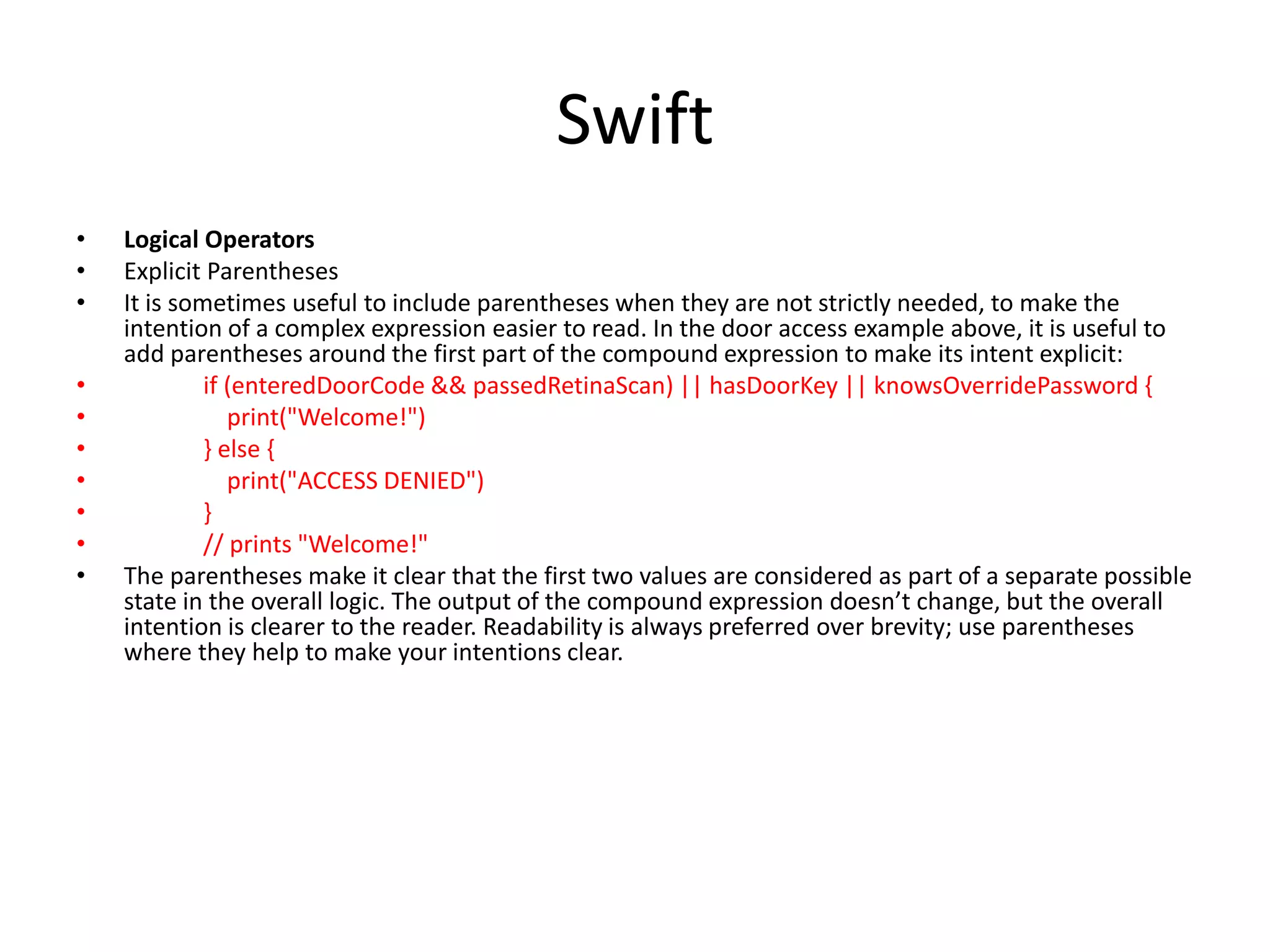 Swift
• Logical Operators
• Explicit Parentheses
• It is sometimes useful to include parentheses when they are not strictly needed, to make the
intention of a complex expression easier to read. In the door access example above, it is useful to
add parentheses around the first part of the compound expression to make its intent explicit:
• if (enteredDoorCode && passedRetinaScan) || hasDoorKey || knowsOverridePassword {
• print("Welcome!")
• } else {
• print("ACCESS DENIED")
• }
• // prints "Welcome!"
• The parentheses make it clear that the first two values are considered as part of a separate possible
state in the overall logic. The output of the compound expression doesn’t change, but the overall
intention is clearer to the reader. Readability is always preferred over brevity; use parentheses
where they help to make your intentions clear.
 