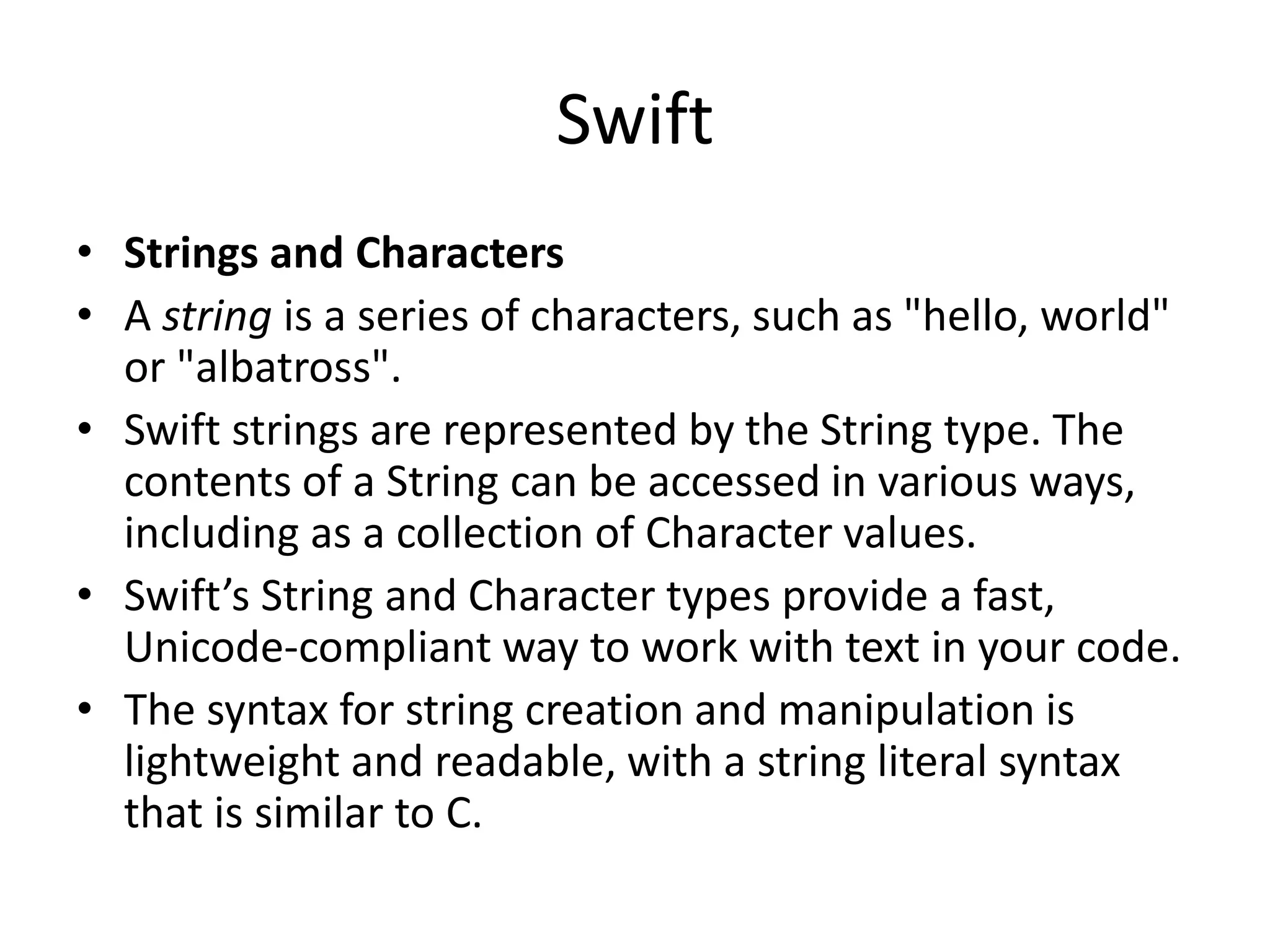 Swift
• Strings and Characters
• A string is a series of characters, such as "hello, world"
or "albatross".
• Swift strings are represented by the String type. The
contents of a String can be accessed in various ways,
including as a collection of Character values.
• Swift’s String and Character types provide a fast,
Unicode-compliant way to work with text in your code.
• The syntax for string creation and manipulation is
lightweight and readable, with a string literal syntax
that is similar to C.
 
