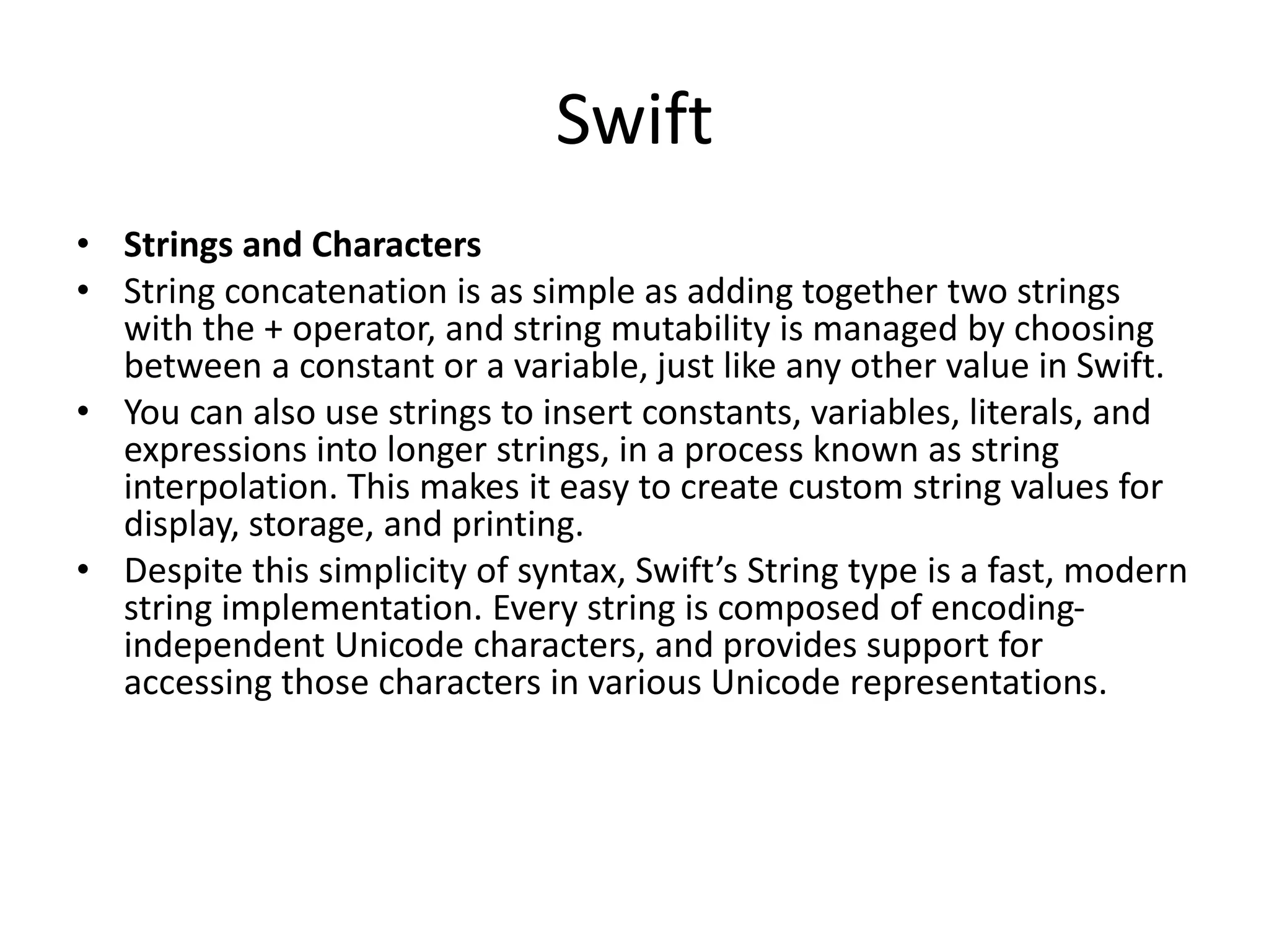 Swift
• Strings and Characters
• String concatenation is as simple as adding together two strings
with the + operator, and string mutability is managed by choosing
between a constant or a variable, just like any other value in Swift.
• You can also use strings to insert constants, variables, literals, and
expressions into longer strings, in a process known as string
interpolation. This makes it easy to create custom string values for
display, storage, and printing.
• Despite this simplicity of syntax, Swift’s String type is a fast, modern
string implementation. Every string is composed of encoding-
independent Unicode characters, and provides support for
accessing those characters in various Unicode representations.
 