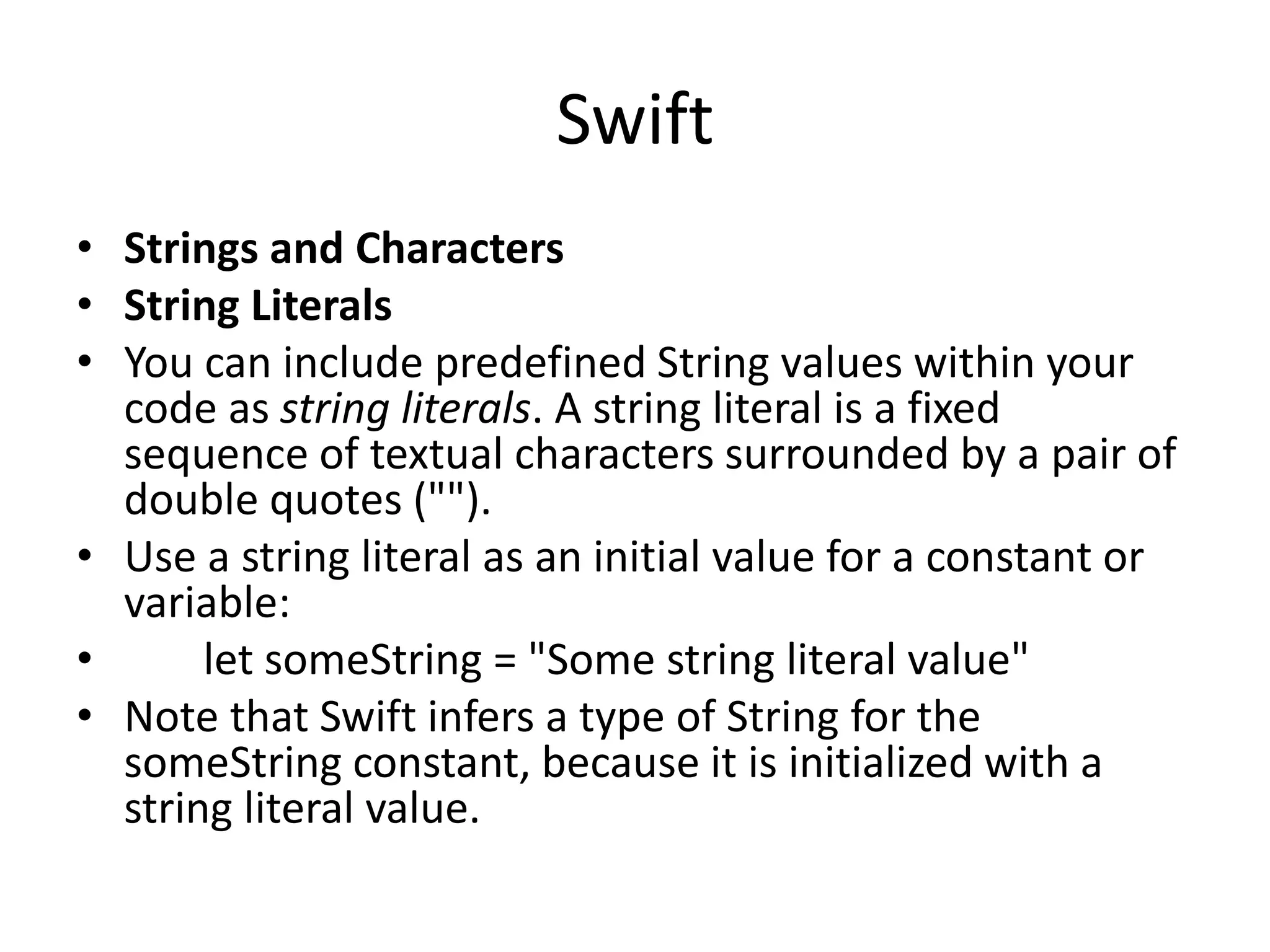 Swift
• Strings and Characters
• String Literals
• You can include predefined String values within your
code as string literals. A string literal is a fixed
sequence of textual characters surrounded by a pair of
double quotes ("").
• Use a string literal as an initial value for a constant or
variable:
• let someString = "Some string literal value"
• Note that Swift infers a type of String for the
someString constant, because it is initialized with a
string literal value.
 