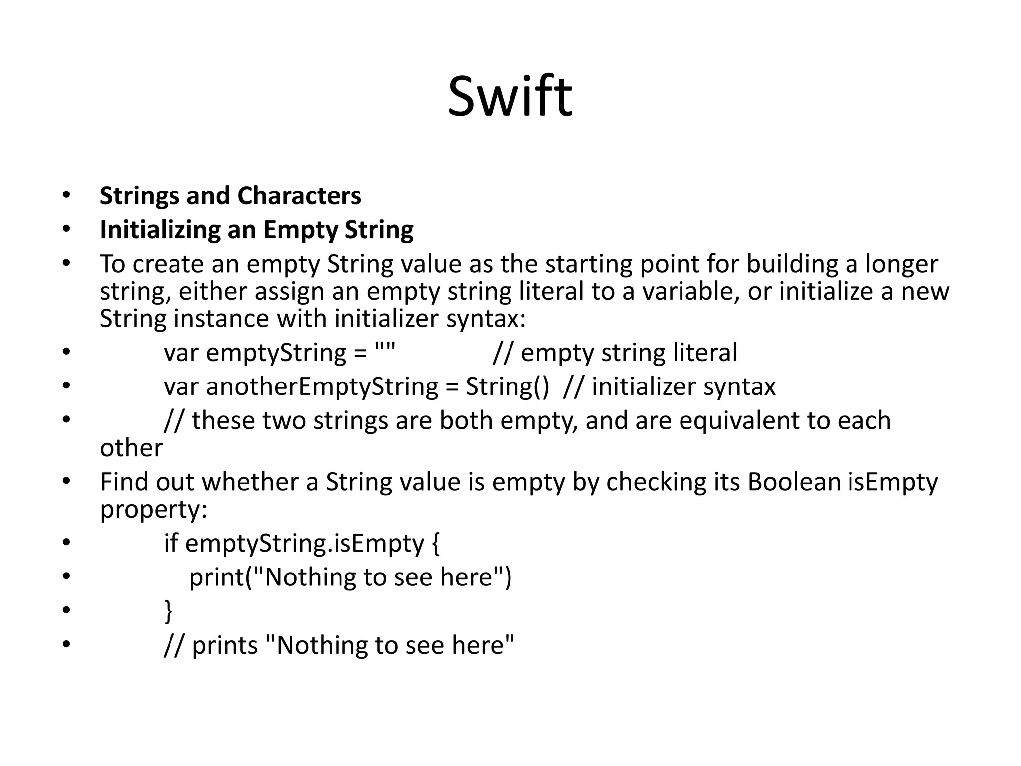 Swift
• Strings and Characters
• Initializing an Empty String
• To create an empty String value as the starting point for building a longer
string, either assign an empty string literal to a variable, or initialize a new
String instance with initializer syntax:
• var emptyString = "" // empty string literal
• var anotherEmptyString = String() // initializer syntax
• // these two strings are both empty, and are equivalent to each
other
• Find out whether a String value is empty by checking its Boolean isEmpty
property:
• if emptyString.isEmpty {
• print("Nothing to see here")
• }
• // prints "Nothing to see here"
 