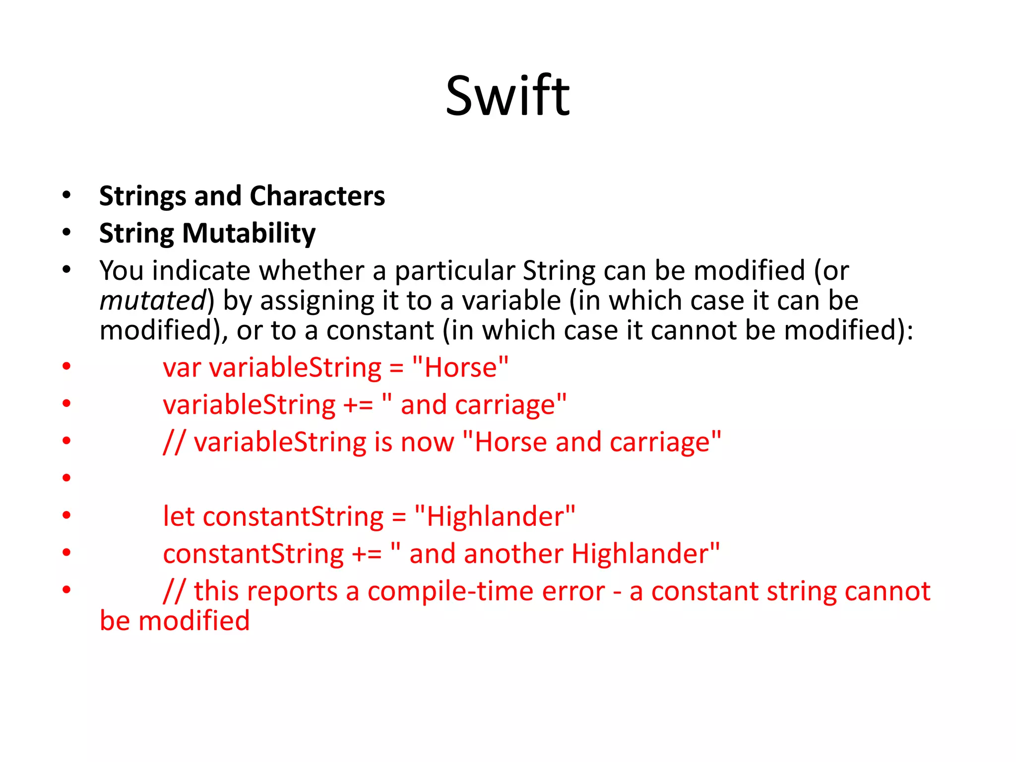 Swift
• Strings and Characters
• String Mutability
• You indicate whether a particular String can be modified (or
mutated) by assigning it to a variable (in which case it can be
modified), or to a constant (in which case it cannot be modified):
• var variableString = "Horse"
• variableString += " and carriage"
• // variableString is now "Horse and carriage"
•
• let constantString = "Highlander"
• constantString += " and another Highlander"
• // this reports a compile-time error - a constant string cannot
be modified
 